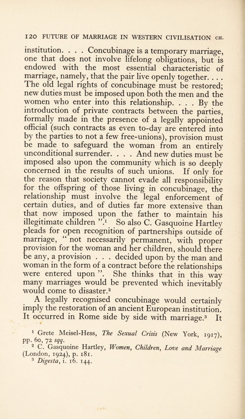 institution. . . . Concubinage is a temporary marriage, one that does not involve lifelong obligations, but is endowed with the most essential characteristic of marriage, namely, that the pair live openly together. . . . The old legal rights of concubinage must be restored; new duties must be imposed upon both the men and the women who enter into this relationship. ... By the introduction of private contracts between the parties, formally made in the presence of a legally appointed official (such contracts as even to-day are entered into by the parties to not a few free-unions), provision must be made to safeguard the woman from an entirely unconditional surrender. . . . And new duties must be imposed also upon the community which is so deeply concerned in the results of such unions. If only for the reason that society cannot evade all responsibility for the offspring of those living in concubinage, the relationship must involve the legal enforcement of certain duties, and of duties far more extensive than that now imposed upon the father to maintain his illegitimate children ’7 So also C. Gasquoine Hartley pleads for open recognition of partnerships outside of marriage, “ not necessarily permanent, with proper provision for the woman and her children, should there be any, a provision . . . decided upon by the man and woman in the form of a contract before the relationships were entered upon ”. She thinks that in this way many marriages would be prevented which inevitably would come to disaster.1 2 A legally recognised concubinage would certainly imply the restoration of an ancient European institution. It occurred in Rome side by side with marriage.3 It 1 Grete Meisel-Hess, The Sexual Crisis (New York, 1917), pp. 60, 72 sqq. 2 C. Gasquoine Hartley, Women, Children, Love and Marriage (London, 1924), p. 181. 3 Digesta, i. 16. 144.