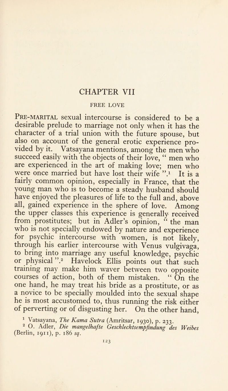 CHAPTER VII FREE LOVE Pre-marital sexual intercourse is considered to be a desirable prelude to marriage not only when it has the character of a trial union with the future spouse, but also on account of the general erotic experience pro¬ vided by it. Vatsayana mentions, among the men who succeed easily with the objects of their love, “ men who are experienced in the art of making love; men who were once married but have lost their wife ”.x It is a fairly common opinion, especially in France, that the young man who is to become a steady husband should have enjoyed the pleasures of life to the full and, above all, gained experience in the sphere of love. Among the upper classes this experience is generally received from prostitutes; but in Adler’s opinion, “the man who is not specially endowed by nature and experience for psychic intercourse with women, is not likely, through his earlier intercourse with Venus vulgivaga, to bring into marriage any useful knowledge, psychic or physical ”.2 Havelock Ellis points out that such training may make him waver between two opposite courses of action, both of them mistaken. “ On the one hand, he may treat his bride as a prostitute, or as a novice to be specially moulded into the sexual shape he is most accustomed to, thus running the risk either of perverting or of disgusting her. On the other hand, 1 Vatsayana, The Kama Sutra (Amritsar, 1930), p. 233. 2 O. Adler, Die mangelhafte Geschlechtsempfindung des Weibes (Berlin, 1911), p. 186 sq.