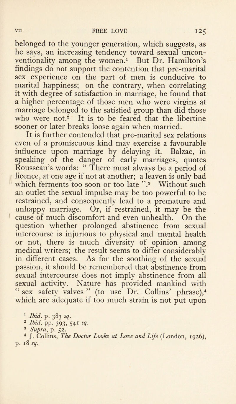 belonged to the younger generation, which suggests, as he says, an increasing tendency toward sexual uncon¬ ventionality among the women.1 But Dr. Hamilton's findings do not support the contention that pre-marital sex experience on the part of men is conducive to marital happiness; on the contrary, when correlating it with degree of satisfaction in marriage, he found that a higher percentage of those men who were virgins at marriage belonged to the satisfied group than did those who were not.2 It is to be feared that the libertine sooner or later breaks loose again when married. It is further contended that pre-marital sex relations even of a promiscuous kind may exercise a favourable influence upon marriage by delaying it. Balzac, in speaking of the danger of early marriages, quotes Rousseau’s words: “ There must always be a period of licence, at one age if not at another; a leaven is only bad which ferments too soon or too late ”.3 Without such an outlet the sexual impulse may be too powerful to be restrained, and consequently lead to a premature and unhappy marriage. Or, if restrained, it may be the cause of much discomfort and even unhealth. On the question whether prolonged abstinence from sexual intercourse is injurious to physical and mental health or not, there is much diversity of opinion among medical writers; the result seems to differ considerably in different cases. As for the soothing of the sexual passion, it should be remembered that abstinence from sexual intercourse does not imply abstinence from all sexual activity. Nature has provided mankind with “ sex safety valves ” (to use Dr. Collins’ phrase),4 which are adequate if too much strain is not put upon 1 Ibid. p. 383 sq. 2 Ibid. pp. 393, 541 sq. 3 Supra, p. 52. 4 J. Collins, The Doctor Looks at Love and Life (London, 1926), p. 18 sq.