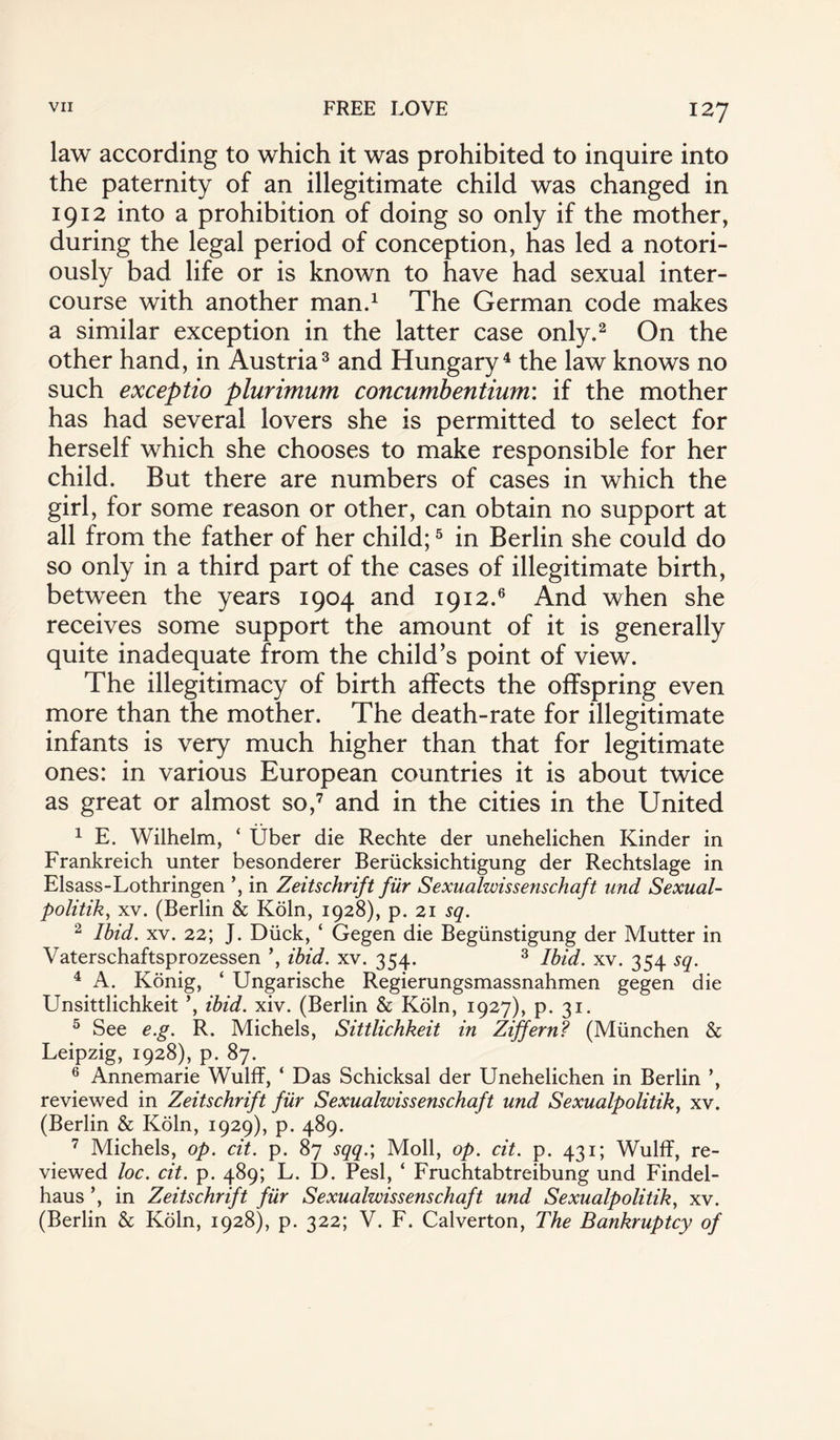 law according to which it was prohibited to inquire into the paternity of an illegitimate child was changed in 1912 into a prohibition of doing so only if the mother, during the legal period of conception, has led a notori¬ ously bad life or is known to have had sexual inter¬ course with another man.1 The German code makes a similar exception in the latter case only.2 On the other hand, in Austria3 and Hungary4 the law knows no such exceptio plurimum concumbentium: if the mother has had several lovers she is permitted to select for herself which she chooses to make responsible for her child. But there are numbers of cases in which the girl, for some reason or other, can obtain no support at all from the father of her child;5 in Berlin she could do so only in a third part of the cases of illegitimate birth, between the years 1904 and 1912.6 And when she receives some support the amount of it is generally quite inadequate from the child’s point of view. The illegitimacy of birth affects the offspring even more than the mother. The death-rate for illegitimate infants is very much higher than that for legitimate ones: in various European countries it is about twice as great or almost so,7 and in the cities in the United 1 E. Wilhelm, * fiber die Rechte der unehelichen Kinder in Frankreich unter besonderer Beriicksichtigung der Rechtslage in Elsass-Lothringen in Zeitschrift fiir Sexualwissenschaft und Sexual- politik, xv. (Berlin & Koln, 1928), p. 21 sq. 2 Ibid. xv. 22; J. Duck, ‘ Gegen die Begiinstigung der Mutter in Vaterschaftsprozessen ’, ibid. xv. 354. 3 Ibid. xv. 354 sq. 4 A. Konig, ‘ Ungarische Regierungsmassnahmen gegen die Unsittlichkeit ’, ibid. xiv. (Berlin & Koln, 1927), p. 31. 5 See e.g. R. Michels, Sittlichkeit in Ziffern? (Miinchen & Leipzig, 1928), p. 87. 6 Annemarie Wulff, ‘ Das Schicksal der Unehelichen in Berlin ’, reviewed in Zeitschrift fiir Sexualwissenschaft und Sexualpolitik, xv. (Berlin & Koln, 1929), p. 489. 7 Michels, op. cit. p. 87 sqq.; Moll, op. cit. p. 431; Wulff, re¬ viewed loc. cit. p. 489; L. D. Pesl, ‘ Fruchtabtreibung und Findel- haus ’, in Zeitschrift fiir Sexualwissenschaft und Sexualpolitik, xv. (Berlin & Koln, 1928), p. 322; V. F. Calverton, The Bankruptcy of