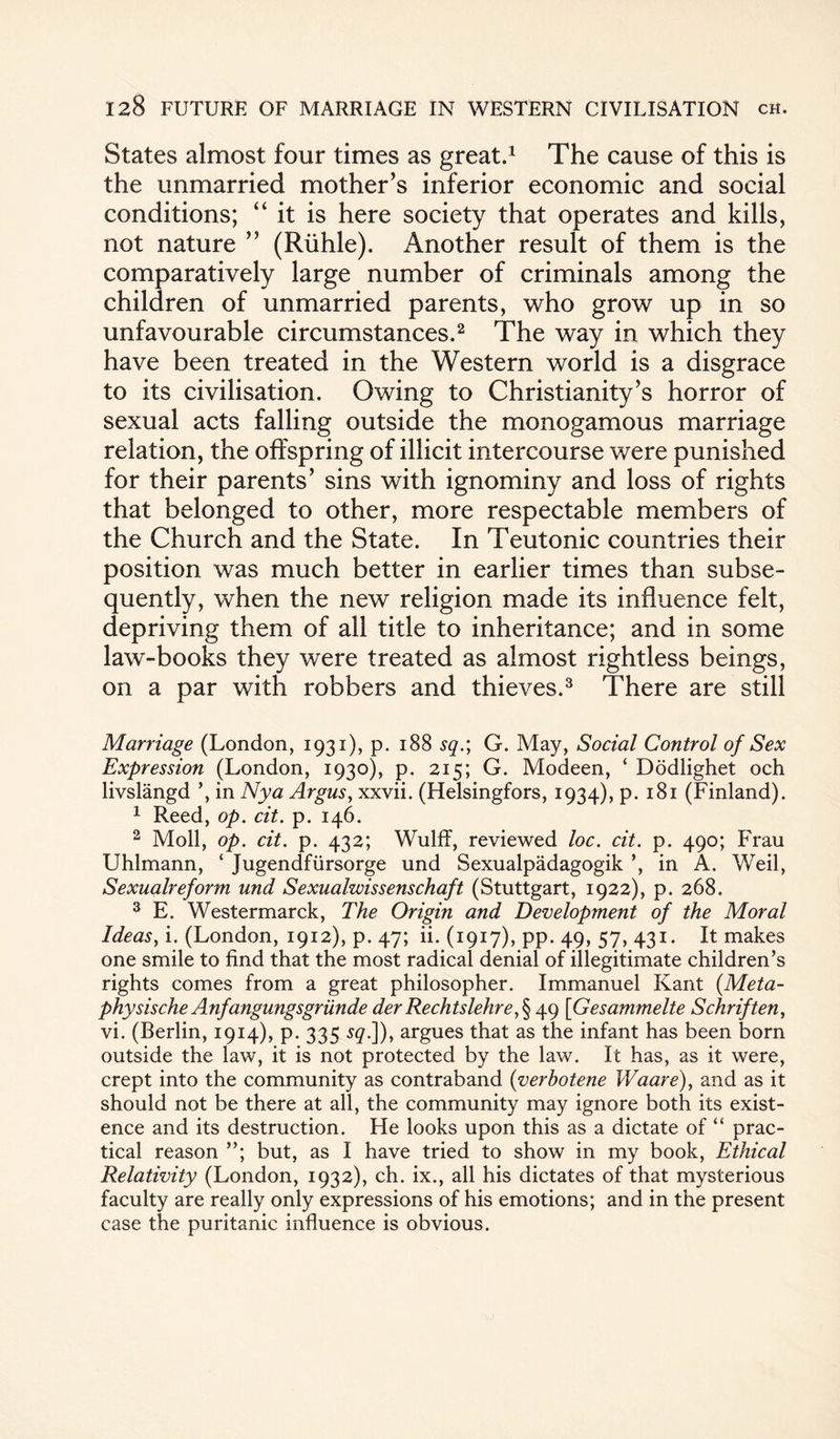 States almost four times as great.1 The cause of this is the unmarried mother’s inferior economic and social conditions; “ it is here society that operates and kills, not nature ” (Riihle). Another result of them is the comparatively large number of criminals among the children of unmarried parents, who grow up in so unfavourable circumstances.2 The way in which they have been treated in the Western world is a disgrace to its civilisation. Owing to Christianity’s horror of sexual acts falling outside the monogamous marriage relation, the offspring of illicit intercourse were punished for their parents’ sins with ignominy and loss of rights that belonged to other, more respectable members of the Church and the State. In Teutonic countries their position was much better in earlier times than subse¬ quently, when the new religion made its influence felt, depriving them of all title to inheritance; and in some law-books they were treated as almost rightless beings, on a par with robbers and thieves.3 There are still Marriage (London, 1931), p. 188 sq.\ G. May, Social Control of Sex Expression (London, 1930), p. 215; G. Modeen, ‘ Dodlighet och livslangd in Nya Argus, xxvii. (Helsingfors, 1934), p. 181 (Finland). 1 Reed, op. cit. p. 146. 2 Moll, op. cit. p. 432; Wulff, reviewed loc. cit. p. 490; Frau Uhlmann, ‘ Jugendfiirsorge und Sexualpadagogik ’, in A. Weil, Sexualreform und Sexualwissenschaft (Stuttgart, 1922), p. 268. 3 E. Westermarck, The Origin and Development of the Moral Ideas, i. (London, 1912), p. 47; ii. (1917), pp. 49, 57, 431. It makes one smile to find that the most radical denial of illegitimate children’s rights comes from a great philosopher. Immanuel Kant (Meta- physische Anfangungsgriinde der Rechtslehre,§ 49 [Gesammelte Schriften, vi. (Berlin, 1914), p. 335 £<?.]), argues that as the infant has been born outside the law, it is not protected by the law. It has, as it were, crept into the community as contraband (verbotene Waare), and as it should not be there at all, the community may ignore both its exist¬ ence and its destruction. He looks upon this as a dictate of “ prac¬ tical reason but, as I have tried to show in my book, Ethical Relativity (London, 1932), ch. ix., all his dictates of that mysterious faculty are really only expressions of his emotions; and in the present case the puritanic influence is obvious.