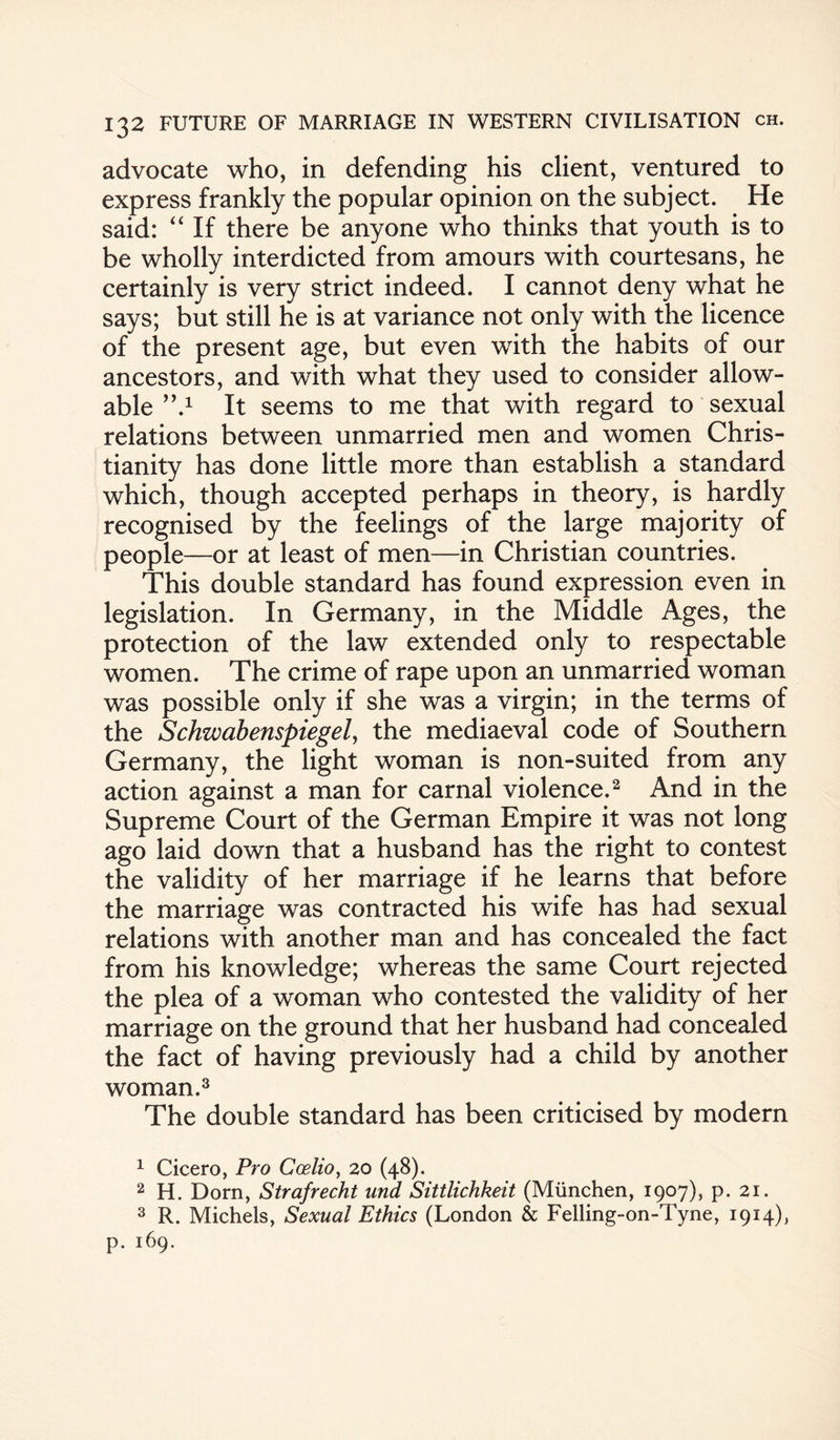 advocate who, in defending his client, ventured to express frankly the popular opinion on the subject. He said: “ If there be anyone who thinks that youth is to be wholly interdicted from amours with courtesans, he certainly is very strict indeed. I cannot deny what he says; but still he is at variance not only with the licence of the present age, but even with the habits of our ancestors, and with what they used to consider allow¬ able ”*■ It seems to me that with regard to sexual relations between unmarried men and women Chris¬ tianity has done little more than establish a standard which, though accepted perhaps in theory, is hardly recognised by the feelings of the large majority of people—or at least of men—in Christian countries. This double standard has found expression even in legislation. In Germany, in the Middle Ages, the protection of the law extended only to respectable women. The crime of rape upon an unmarried woman was possible only if she was a virgin; in the terms of the Schwabenspiegely the mediaeval code of Southern Germany, the light woman is non-suited from any action against a man for carnal violence.1 2 And in the Supreme Court of the German Empire it was not long ago laid down that a husband has the right to contest the validity of her marriage if he learns that before the marriage was contracted his wife has had sexual relations with another man and has concealed the fact from his knowledge; whereas the same Court rejected the plea of a woman who contested the validity of her marriage on the ground that her husband had concealed the fact of having previously had a child by another woman.3 The double standard has been criticised by modern 1 Cicero, Pro Ccelio, 20 (48). 2 H. Dorn, Strafrecht und Sittlichkeit (Miinchen, 1907), p. 21. 3 R. Michels, Sexual Ethics (London & Felling-on-Tyne, 1914), p. 169.