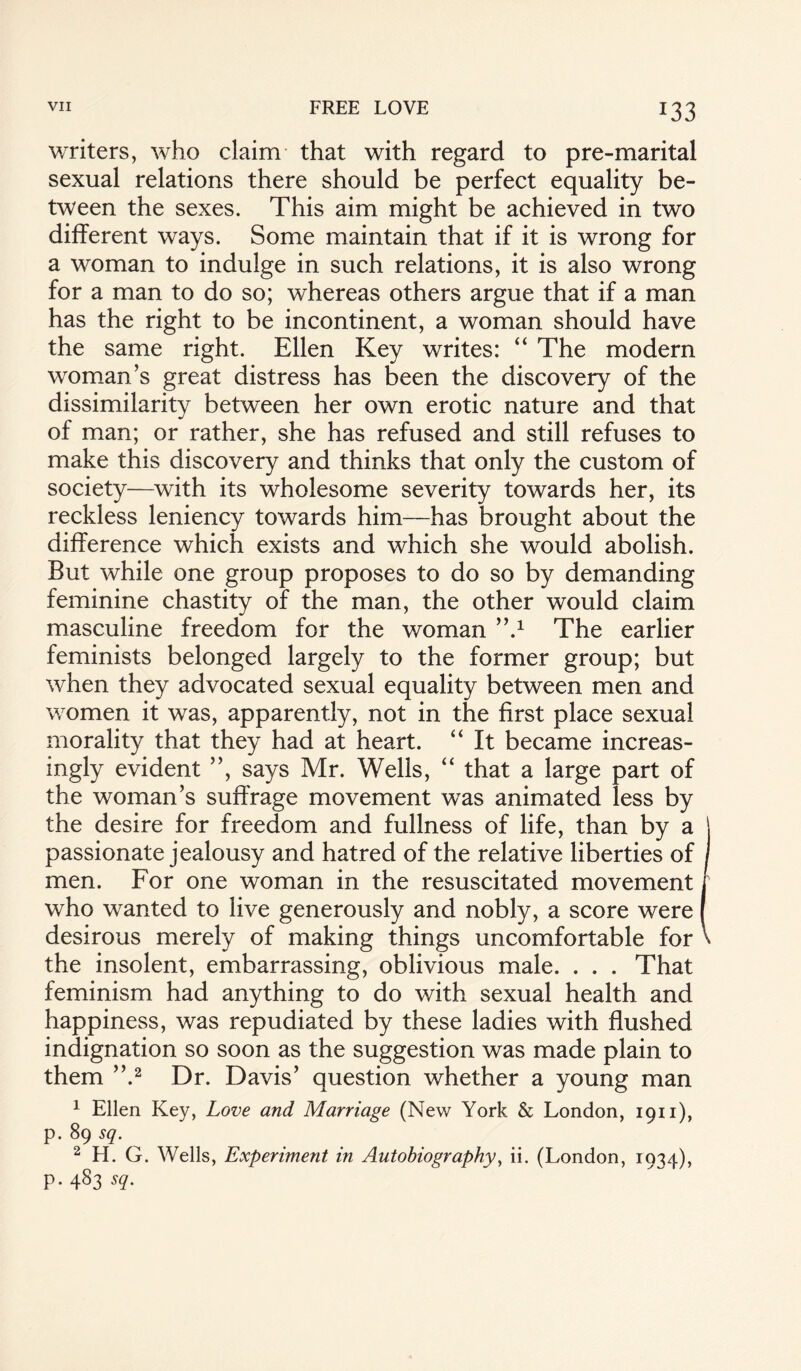 *33 writers, who claim that with regard to pre-marital sexual relations there should be perfect equality be¬ tween the sexes. This aim might be achieved in two different ways. Some maintain that if it is wrong for a woman to indulge in such relations, it is also wrong for a man to do so; whereas others argue that if a man has the right to be incontinent, a woman should have the same right. Ellen Key writes: “ The modern woman’s great distress has been the discovery of the dissimilarity between her own erotic nature and that of man; or rather, she has refused and still refuses to make this discovery and thinks that only the custom of society—with its wholesome severity towards her, its reckless leniency towards him—has brought about the difference which exists and which she would abolish. But while one group proposes to do so by demanding feminine chastity of the man, the other would claim masculine freedom for the woman ’k1 The earlier feminists belonged largely to the former group; but when they advocated sexual equality between men and women it was, apparently, not in the first place sexual morality that they had at heart. “ It became increas¬ ingly evident ”, says Mr. Wells, “ that a large part of the woman’s suffrage movement was animated less by the desire for freedom and fullness of life, than by a passionate jealousy and hatred of the relative liberties of men. For one woman in the resuscitated movement who wanted to live generously and nobly, a score were desirous merely of making things uncomfortable for the insolent, embarrassing, oblivious male. . . . That feminism had anything to do with sexual health and happiness, was repudiated by these ladies with flushed indignation so soon as the suggestion was made plain to them ”.2 Dr. Davis’ question whether a young man 1 Ellen Key, Love and Marriage (New York & London, 1911), p. 89 sq. 2 H. G. Wells, Experiment in Autobiography, ii. (London, 1934), p. 483 sq.