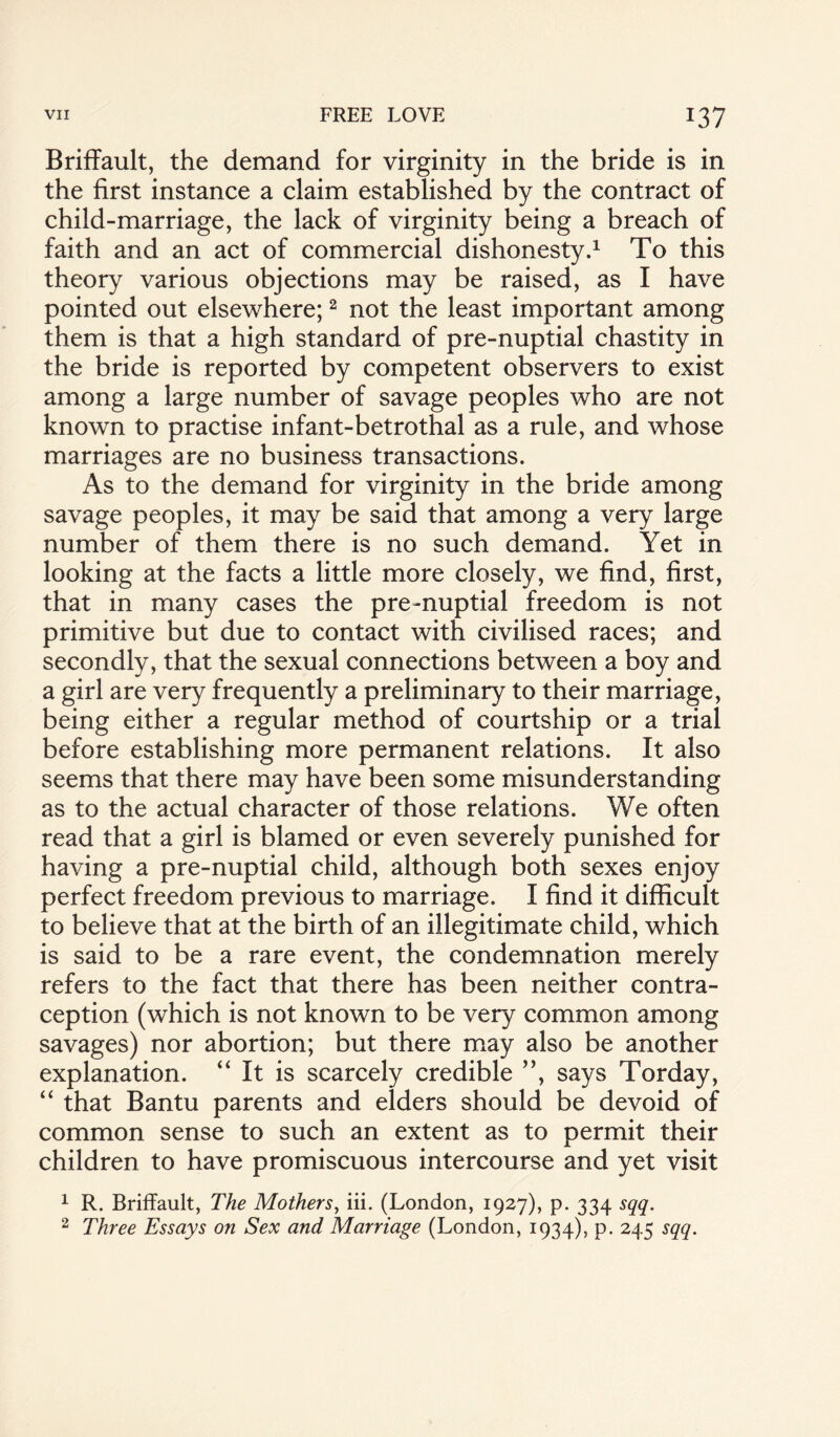 Briffault, the demand for virginity in the bride is in the first instance a claim established by the contract of child-marriage, the lack of virginity being a breach of faith and an act of commercial dishonesty.1 To this theory various objections may be raised, as I have pointed out elsewhere;2 not the least important among them is that a high standard of pre-nuptial chastity in the bride is reported by competent observers to exist among a large number of savage peoples who are not known to practise infant-betrothal as a rule, and whose marriages are no business transactions. As to the demand for virginity in the bride among savage peoples, it may be said that among a very large number of them there is no such demand. Yet in looking at the facts a little more closely, we find, first, that in many cases the pre -nuptial freedom is not primitive but due to contact with civilised races; and secondly, that the sexual connections between a boy and a girl are very frequently a preliminary to their marriage, being either a regular method of courtship or a trial before establishing more permanent relations. It also seems that there may have been some misunderstanding as to the actual character of those relations. We often read that a girl is blamed or even severely punished for having a pre-nuptial child, although both sexes enjoy perfect freedom previous to marriage. I find it difficult to believe that at the birth of an illegitimate child, which is said to be a rare event, the condemnation merely refers to the fact that there has been neither contra¬ ception (which is not known to be very common among savages) nor abortion; but there may also be another explanation. “ It is scarcely credible ”, says Torday, “ that Bantu parents and elders should be devoid of common sense to such an extent as to permit their children to have promiscuous intercourse and yet visit 1 R. Briffault, The Mothers, iii. (London, 1927), p. 334 sqq. 2 Three Essays on Sex and Marriage (London, 1934), p. 245 sqq.