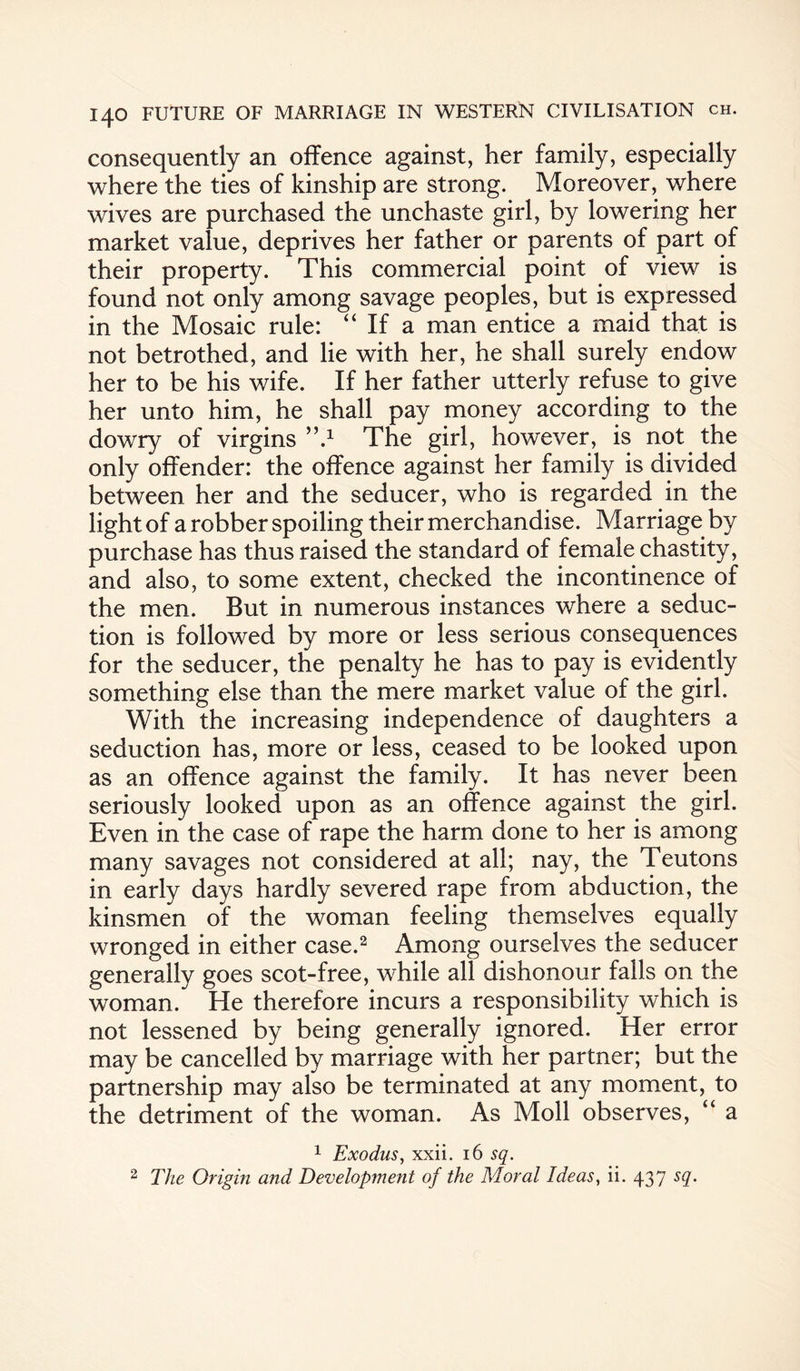 consequently an offence against, her family, especially where the ties of kinship are strong. Moreover, where wives are purchased the unchaste girl, by lowering her market value, deprives her father or parents of part of their property. This commercial point of view is found not only among savage peoples, but is expressed in the Mosaic rule: “ If a man entice a maid that is not betrothed, and lie with her, he shall surely endow her to be his wife. If her father utterly refuse to give her unto him, he shall pay money according to the dowry of virgins ’’d The girl, however, is not the only offender: the offence against her family is divided between her and the seducer, who is regarded in the light of a robber spoiling their merchandise. Marriage by purchase has thus raised the standard of female chastity, and also, to some extent, checked the incontinence of the men. But in numerous instances where a seduc¬ tion is followed by more or less serious consequences for the seducer, the penalty he has to pay is evidently something else than the mere market value of the girl. With the increasing independence of daughters a seduction has, more or less, ceased to be looked upon as an offence against the family. It has never been seriously looked upon as an offence against the girl. Even in the case of rape the harm done to her is among many savages not considered at all; nay, the Teutons in early days hardly severed rape from abduction, the kinsmen of the woman feeling themselves equally wronged in either case.2 Among ourselves the seducer generally goes scot-free, while all dishonour falls on the woman. He therefore incurs a responsibility which is not lessened by being generally ignored. Her error may be cancelled by marriage with her partner; but the partnership may also be terminated at any moment, to the detriment of the woman. As Moll observes, “ a 1 Exodus, xxii. 16 sq. 2 The Origin and Development of the Moral Ideas, ii. 437 sq.