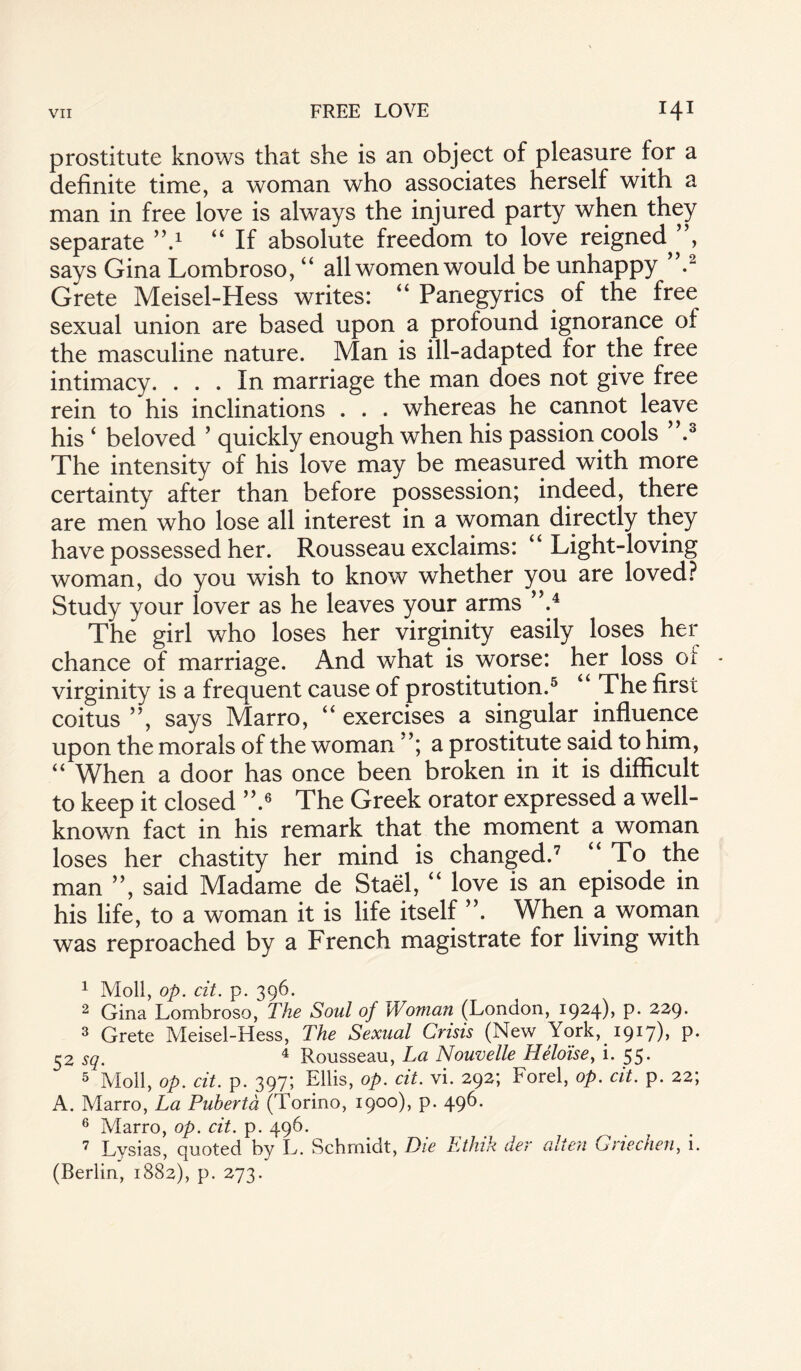 prostitute knows that she is an object of pleasure for a definite time, a woman who associates herself with a man in free love is always the injured party when they separate ’V “ If absolute freedom to love reigned ”, says Gina Lombroso, “ all women would be unhappy .1 2 Grete Meisel-Hess writes: “ Panegyrics of the free sexual union are based upon a profound ignorance of the masculine nature. Man is ill-adapted for the free intimacy. ... In marriage the man does not give free rein to his inclinations . . . whereas he cannot leave his 4 beloved ’ quickly enough when his passion cools ”.3 The intensity of his love may be measured with more certainty after than before possession; indeed, there are men who lose all interest in a woman directly they have possessed her. Rousseau exclaims: “Light-loving woman, do you wish to know whether you are loved? Study your lover as he leaves your arms ”.4 The girl who loses her virginity easily loses her chance of marriage. And what is worse: her loss of virginity is a frequent cause of prostitution.5 “ The first coitus ”, says Marro, “ exercises a singular influence upon the morals of the woman a prostitute said to him, “ When a door has once been broken in it is difficult to keep it closed ”.6 The Greek orator expressed a well- known fact in his remark that the moment a woman loses her chastity her mind is changed.7 “To the man ”, said Madame de Stael, “ love is an episode in his life, to a woman it is life itself ”. When a woman was reproached by a French magistrate for living with 1 Moll, op. cit. p. 396. 2 Gina Lombroso, The Soul of Woman (London, 1924), p. 229. 3 Grete Meisel-Hess, The Sexual Crisis (New York, 1917), p. 52 sq. 4 Rousseau, La Nouvelle Heloise, i. 55. 5 Moll, op. cit. p. 397; Ellis, op. cit. vi. 292; Forel, op. cit. p. 22; A. Marro, La Pubertd (Torino, 1900), p. 496. 6 Marro, op. cit. p. 496. 7 Lysias, quoted by L. Schmidt, Die Ethik der alien Griechen, i. (Berlin, 1882), p. 273.