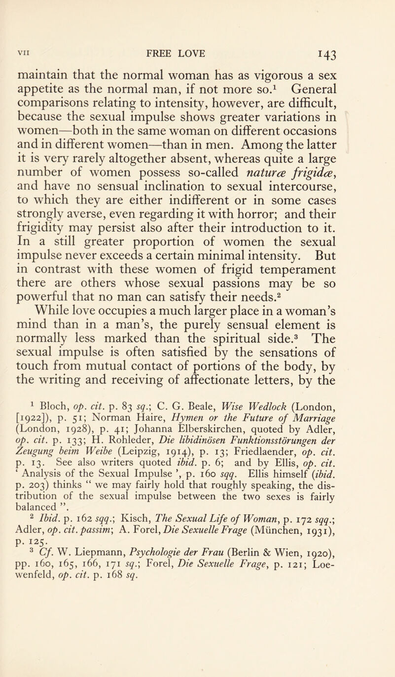 H3 maintain that the normal woman has as vigorous a sex appetite as the normal man, if not more so.1 General comparisons relating to intensity, however, are difficult, because the sexual impulse shows greater variations in women—both in the same woman on different occasions and in different women—than in men. Among the latter it is very rarely altogether absent, whereas quite a large number of women possess so-called naturce frigidce, and have no sensual inclination to sexual intercourse, to which they are either indifferent or in some cases strongly averse, even regarding it with horror; and their frigidity may persist also after their introduction to it. In a still greater proportion of women the sexual impulse never exceeds a certain minimal intensity. But in contrast with these women of frigid temperament there are others whose sexual passions may be so powerful that no man can satisfy their needs.2 While love occupies a much larger place in a woman's mind than in a man’s, the purely sensual element is normally less marked than the spiritual side.3 The sexual impulse is often satisfied by the sensations of touch from mutual contact of portions of the body, by the writing and receiving of affectionate letters, by the 1 Bloch, op. cit. p. 83 sq.; C. G. Beale, Wise Wedlock (London, [1922]), p. 51; Norman Haire, Hymen or the Future of Marriage (London, 1928), p. 41; Johanna Elberskirchen, quoted by Adler, op. cit. p. 133; H. Rohleder, Die libidinosen Funktionsstorungen der Zeugung beim Weibe (Leipzig, 1914), p. 13; Friedlaender, op. cit. p. 13. See also writers quoted ibid. p. 6; and by Ellis, op. cit. ‘ Analysis of the Sexual Impulse ’, p. 160 sqq. Ellis himself (ibid. p. 203) thinks “ we may fairly hold that roughly speaking, the dis¬ tribution of the sexual impulse between the two sexes is fairly balanced ”. 2 Ibid. p. 162 sqq.; Kisch, The Sexual Life of Woman, p. 172 sqq.; Adler, op. cit. passim; A. Forel}Die Sexuelle Frage (Miinchen, 1931), p. 125. 3 Cf. W. Liepmann, Psychologie der Frau (Berlin & Wien, 1920), pp. 160, 165, 166, 171 sq.; Forel, Die Sexuelle Frage, p. 121; Loe- wenfeld, op. cit. p. 168 sq.