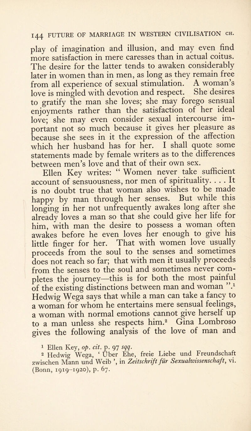 play of imagination and illusion, and may even find more satisfaction in mere caresses than in actual coitus. The desire for the latter tends to awaken considerably later in women than in men, as long as they remain free from all experience of sexual stimulation. A woman s love is mingled with devotion and respect. She desires to gratify the man she loves; she may forego sensual enjoyments rather than the satisfaction of her ideal love; she may even consider sexual intercourse im¬ portant not so much because it gives her pleasure as because she sees in it the expression of the affection which her husband has for her. I shall quote some statements made by female writers as to the differences between men’s love and that of their own sex. Ellen Key writes: “ Women never take sufficient account of sensuousness, nor men of spirituality. ... It is no doubt true that woman also wishes to be made happy by man through her senses. But while this longing in her not unfrequently awakes long after she already loves a man so that she could give her life for him, with man the desire to possess a woman often awakes before he even loves her enough to give his little finger for her. That with women love usually proceeds from the soul to the senses and sometimes does not reach so far; that with men it usually proceeds from the senses to the soul and sometimes never com¬ pletes the journey—this is for both the most painful of the existing distinctions between man and woman ’k1 Hedwig Wega says that while a man can take a fancy to a woman for whom he entertains mere sensual feelings, a woman with normal emotions cannot give herself up to a man unless she respects him.2 Gina Lombroso gives the following analysis of the love of man and 1 Ellen Key, op. cit. p. 97 sqq. 2 Hedwig Wega, ‘ Uber Ehe, freie Liebe und Freundschaft zwischen IVlann und Weib \ in Zcitschvift fuy Scxualwisscnschuft, vi. (Bonn, 1919-1920), p. 67.