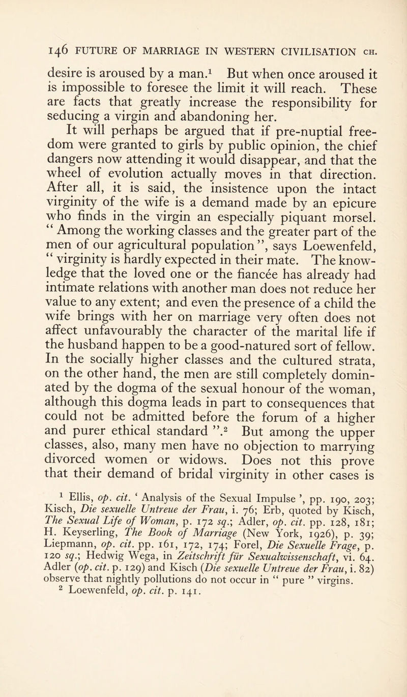 desire is aroused by a man.1 But when once aroused it is impossible to foresee the limit it will reach. These are facts that greatly increase the responsibility for seducing a virgin and abandoning her. It will perhaps be argued that if pre-nuptial free¬ dom were granted to girls by public opinion, the chief dangers now attending it would disappear, and that the wheel of evolution actually moves in that direction. After all, it is said, the insistence upon the intact virginity of the wife is a demand made by an epicure who finds in the virgin an especially piquant morsel. “ Among the working classes and the greater part of the men of our agricultural population”, says Loewenfeld, “ virginity is hardly expected in their mate. The know¬ ledge that the loved one or the fiancee has already had intimate relations with another man does not reduce her value to any extent; and even the presence of a child the wife brings with her on marriage very often does not affect unfavourably the character of the marital life if the husband happen to be a good-natured sort of fellow. In the socially higher classes and the cultured strata, on the other hand, the men are still completely domin¬ ated by the dogma of the sexual honour of the woman, although this dogma leads in part to consequences that could not be admitted before the forum of a higher and purer ethical standard ”.2 But among the upper classes, also, many men have no objection to marrying divorced women or widows. Does not this prove that their demand of bridal virginity in other cases is 11 Ellis, op. cit. ‘ Analysis of the Sexual Impulse pp. 190, 203; Kisch, Die sexuelle Untreue der Frau, i. 76; Erb, quoted by Kisch, The Sexual Life of Woman, p. 172 sq.\ Adler, op. cit. pp. 128, 181; H. Keyserling, The Book of Marriage (New York, 1926), p. 39; Liepmann, op. cit. pp. 161, 172, 174; Forel, Die Sexuelle Frage, p. 120 sq.; Hedwig Wega, in Zeitschrift fiir Sexualwissenschaft, vi. 64. Adler (op. cit. p. 129) and Kisch (Die sexuelle Untreue der Frauy i. 82) observe that nightly pollutions do not occur in “ pure ” virgins. 2 Loewenfeld, op. cit. p. 141.