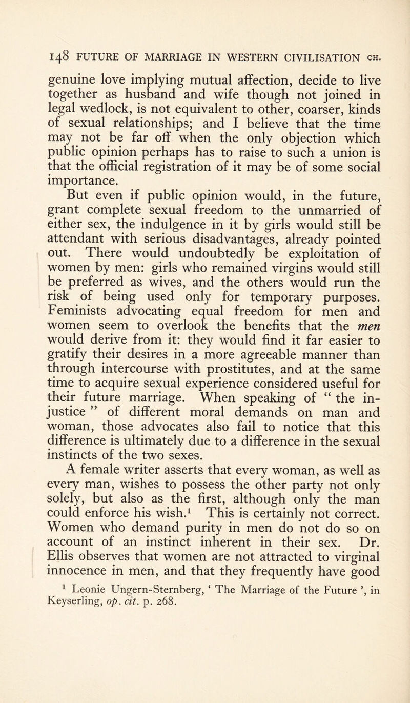 genuine love implying mutual affection, decide to live together as husband and wife though not joined in legal wedlock, is not equivalent to other, coarser, kinds of sexual relationships; and I believe that the time may not be far off when the only objection which public opinion perhaps has to raise to such a union is that the official registration of it may be of some social importance. But even if public opinion would, in the future, grant complete sexual freedom to the unmarried of either sex, the indulgence in it by girls would still be attendant with serious disadvantages, already pointed out. There would undoubtedly be exploitation of women by men: girls who remained virgins would still be preferred as wives, and the others would run the risk of being used only for temporary purposes. Feminists advocating equal freedom for men and women seem to overlook the benefits that the men would derive from it: they would find it far easier to gratify their desires in a more agreeable manner than through intercourse with prostitutes, and at the same time to acquire sexual experience considered useful for their future marriage. When speaking of “ the in¬ justice ” of different moral demands on man and woman, those advocates also fail to notice that this difference is ultimately due to a difference in the sexual instincts of the two sexes. A female writer asserts that every woman, as well as every man, wishes to possess the other party not only solely, but also as the first, although only the man could enforce his wish.1 This is certainly not correct. Women who demand purity in men do not do so on account of an instinct inherent in their sex. Dr. Ellis observes that women are not attracted to virginal innocence in men, and that they frequently have good 1 Leonie Ungern-Sternberg, ‘ The Marriage of the Future in Keyserling, op. cit. p. 268.
