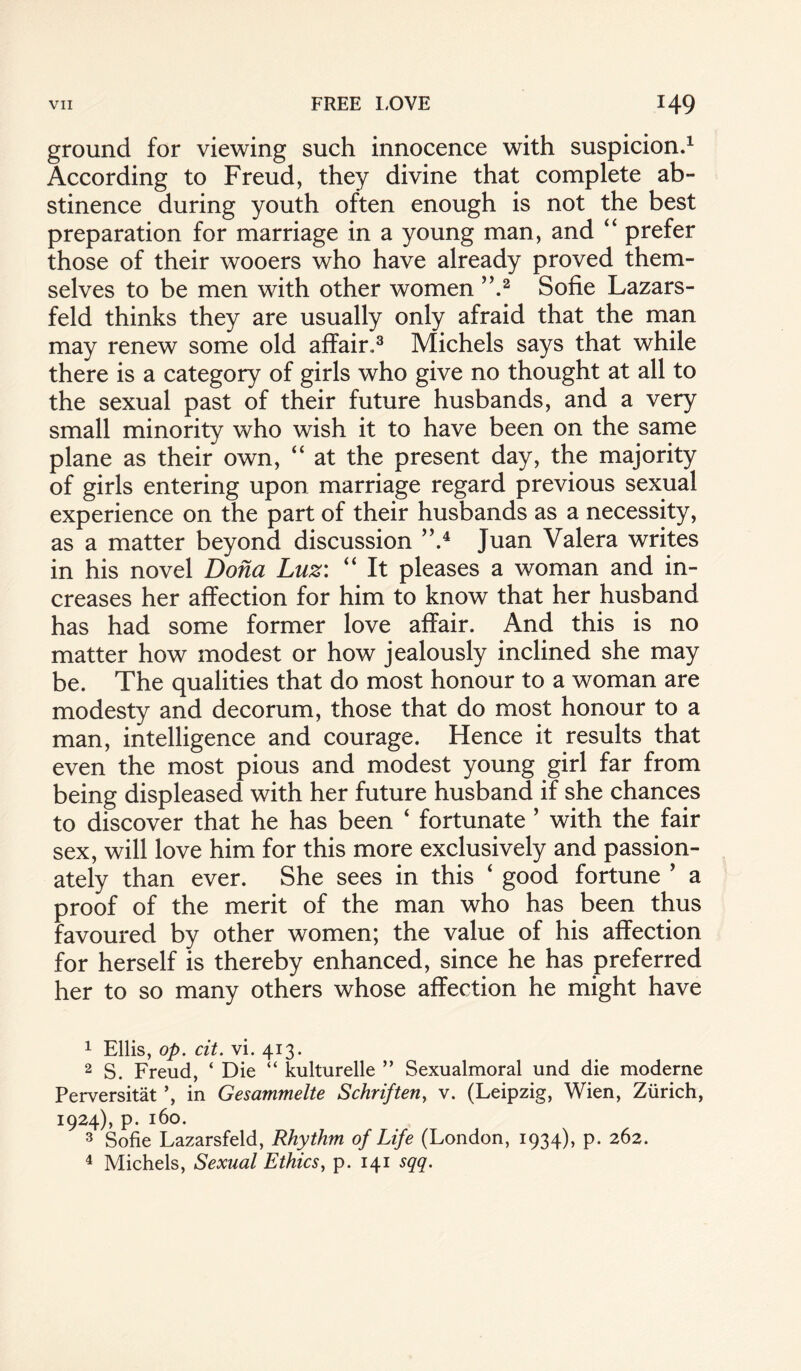 ground for viewing such innocence with suspicion.1 According to Freud, they divine that complete ab¬ stinence during youth often enough is not the best preparation for marriage in a young man, and “ prefer those of their wooers who have already proved them¬ selves to be men with other women ”.2 Sofie Lazars- feld thinks they are usually only afraid that the man may renew some old affair.3 Michels says that while there is a category of girls who give no thought at all to the sexual past of their future husbands, and a very small minority who wish it to have been on the same plane as their own, “ at the present day, the majority of girls entering upon marriage regard previous sexual experience on the part of their husbands as a necessity, as a matter beyond discussion ”.4 Juan Valera writes in his novel Dona Luz: “ It pleases a woman and in¬ creases her affection for him to know that her husband has had some former love affair. And this is no matter how modest or how jealously inclined she may be. The qualities that do most honour to a woman are modesty and decorum, those that do most honour to a man, intelligence and courage. Hence it results that even the most pious and modest young girl far from being displeased with her future husband if she chances to discover that he has been ‘ fortunate ’ with the fair sex, will love him for this more exclusively and passion¬ ately than ever. She sees in this 4 good fortune ’ a proof of the merit of the man who has been thus favoured by other women; the value of his affection for herself is thereby enhanced, since he has preferred her to so many others whose affection he might have 1 Ellis, op. cit. vi. 413. 2 S. Freud, ‘ Die “ kulturelle ” Sexualmoral und die moderne Perversitat in Gesammelte Schriften, v. (Leipzig, Wien, Zurich, 1924), p. 160. 3 Sofie Lazarsfeld, Rhythm of Life (London, 1934), p. 262. 4 Michels, Sexual Ethics, p. 141 sqq.