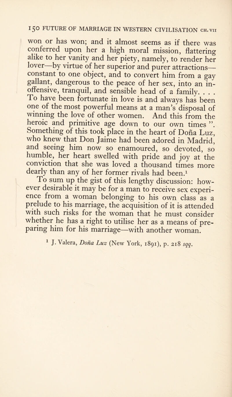 won or has won; and it almost seems as if there was conferred upon her a high moral mission, flattering alike to her vanity and her piety, namely, to render her lover—by virtue of her superior and purer attractions— constant to one object, and to convert him from a gay gallant, dangerous to the peace of her sex, into an in¬ offensive, tranquil, and sensible head of a family. . . . To have been fortunate in love is and always has been one of the most powerful means at a man’s disposal of winning the love of other women. And this from the heroic and primitive age down to our own times ”, Something of this took place in the heart of Doha Luz, who knew that Don Jaime had been adored in Madrid, and seeing him now so enamoured, so devoted, so humble, her heart swelled with pride and joy at the conviction that she was loved a thousand times more dearly than any of her former rivals had been.1 To sum up the gist of this lengthy discussion: how¬ ever desirable it may be for a man to receive sex experi¬ ence from a woman belonging to his own class as a prelude to his marriage, the acquisition of it is attended with such risks for the woman that he must consider whether he has a right to utilise her as a means of pre¬ paring him for his marriage—with another woman. 1 J. Valera, Dona Luz (New York, 1891), p. 218 sqq.