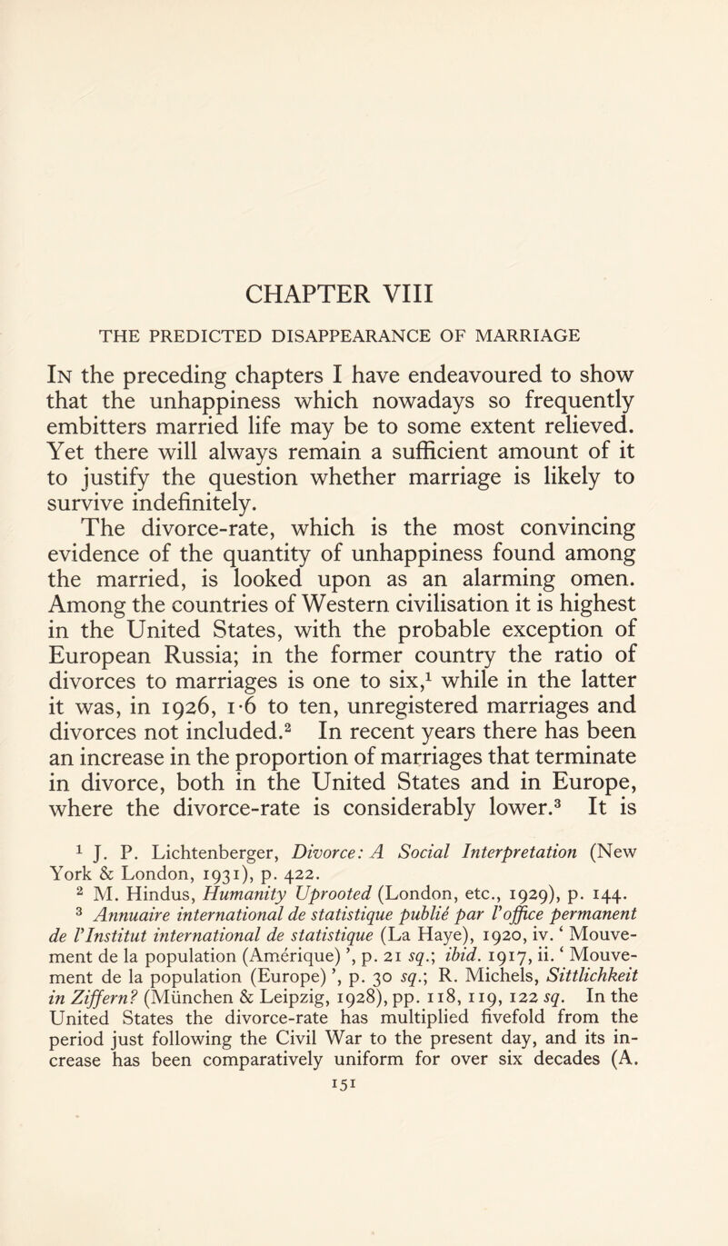 THE PREDICTED DISAPPEARANCE OF MARRIAGE In the preceding chapters I have endeavoured to show that the unhappiness which nowadays so frequently embitters married life may be to some extent relieved. Yet there will always remain a sufficient amount of it to justify the question whether marriage is likely to survive indefinitely. The divorce-rate, which is the most convincing evidence of the quantity of unhappiness found among the married, is looked upon as an alarming omen. Among the countries of Western civilisation it is highest in the United States, with the probable exception of European Russia; in the former country the ratio of divorces to marriages is one to six,1 while in the latter it was, in 1926, i*6 to ten, unregistered marriages and divorces not included.2 In recent years there has been an increase in the proportion of marriages that terminate in divorce, both in the United States and in Europe, where the divorce-rate is considerably lower.3 It is 1 J. P. Lichtenberger, Divorce: A Social Interpretation (New York & London, 1931), p. 422. 2 M. Hindus, Humanity Uprooted (London, etc., 1929), p. 144. 3 Annuaire international de statistique publie par Voffice permanent de Vlnstitut international de statistique (La Haye), 1920, iv. ‘ Mouve- ment de la population (Amerique) ’, p. 21 sq.\ ibid. 1917, ii. ‘ Mouve- ment de la population (Europe) ’, p. 30 sq.; R. Michels, Sittlichkeit in Ziffern? (Miinchen & Leipzig, 1928), pp. 118, 119, 122 sq. In the United States the divorce-rate has multiplied fivefold from the period just following the Civil War to the present day, and its in¬ crease has been comparatively uniform for over six decades (A.