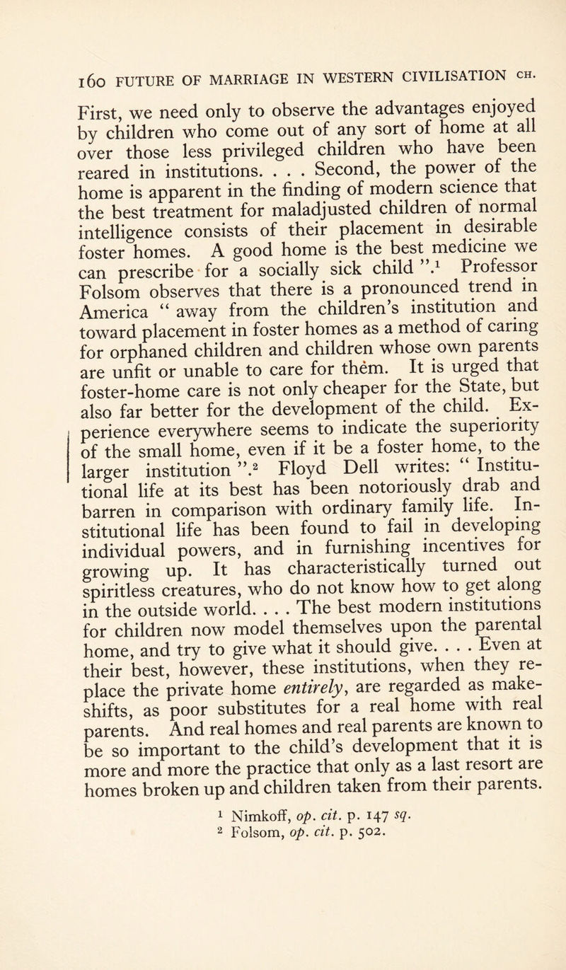 First, we need only to observe the advantages enjoyed by children who come out of any sort of home at all over those less privileged children who have been reared in institutions. . . . Second, the power of the home is apparent in the finding of modern science that the best treatment for maladjusted children of normal intelligence consists of their placement in desirable foster homes. A good home is the best medicine we can prescribe for a socially sick child”.1 Professor Folsom observes that there is a pronounced trend in America “ away from the children’s institution and toward placement in foster homes as a method of caring for orphaned children and children whose own parents are unfit or unable to care for them. It is urged that foster-home care is not only cheaper for the State, but also far better for the development of the child. Ex¬ perience everywhere seems to indicate the superiority of the small home, even if it be a foster home, to the larger institution ”.2 Floyd Dell writes: Institu¬ tional life at its best has been notoriously drab and barren in comparison with ordinary family life. In¬ stitutional life has been found to fail in developing individual powers, and in furnishing incentives for growing up. It has characteristically turned out spiritless creatures, who do not know how to get along in the outside world. . . . The best modern institutions for children now model themselves upon the parental home, and try to give what it should give. . . . Even at their best, however, these institutions, when they re¬ place the private home entirely, are regarded as make¬ shifts, as poor substitutes for a real home with real parents. And real homes and real parents are known to be so important to the child s development that it is more and more the practice that only as a last resort are homes broken up and children taken from their parents. 1 Nimkoff, op. cit. p. 147 sq. 2 Folsom, op. cit. p. 502.