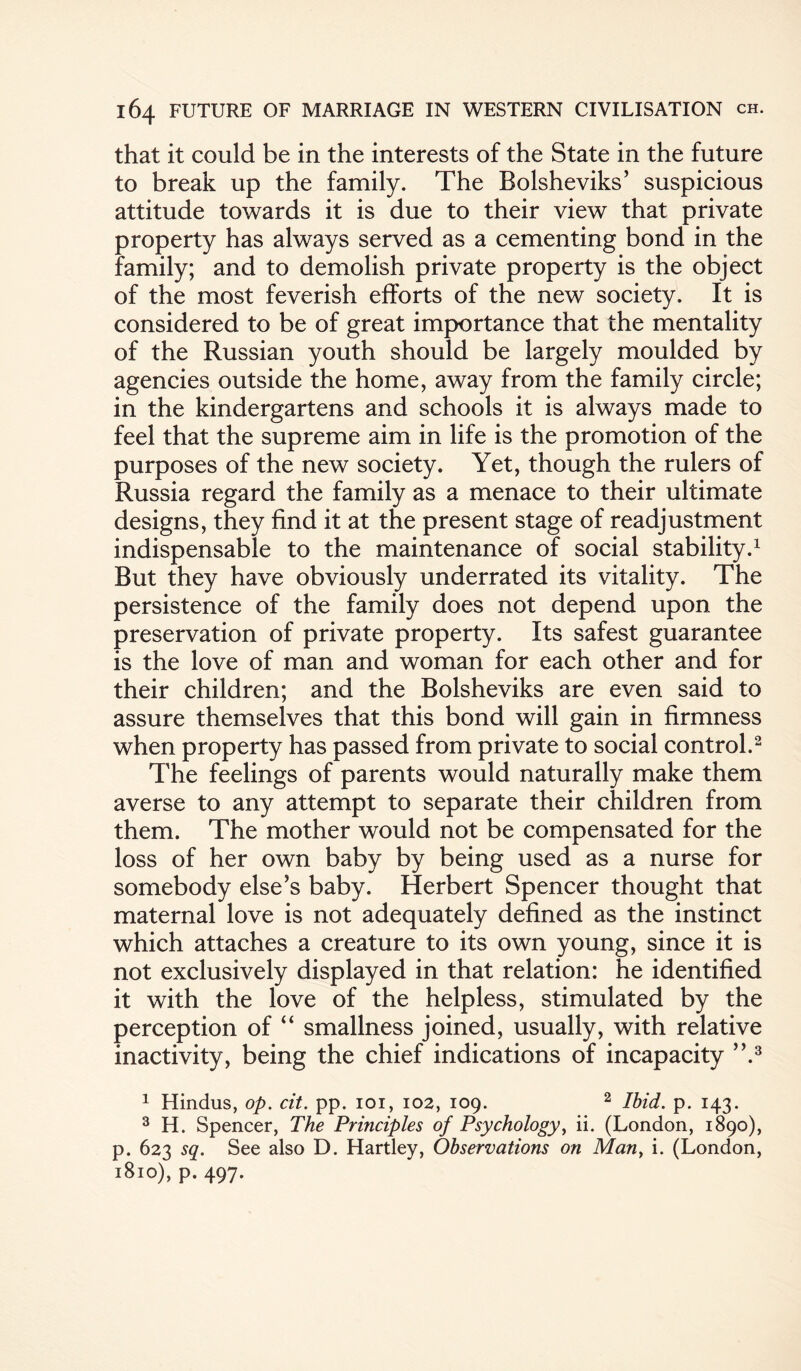 that it could be in the interests of the State in the future to break up the family. The Bolsheviks’ suspicious attitude towards it is due to their view that private property has always served as a cementing bond in the family; and to demolish private property is the object of the most feverish efforts of the new society. It is considered to be of great importance that the mentality of the Russian youth should be largely moulded by agencies outside the home, away from the family circle; in the kindergartens and schools it is always made to feel that the supreme aim in life is the promotion of the purposes of the new society. Yet, though the rulers of Russia regard the family as a menace to their ultimate designs, they find it at the present stage of readjustment indispensable to the maintenance of social stability.1 But they have obviously underrated its vitality. The persistence of the family does not depend upon the preservation of private property. Its safest guarantee is the love of man and woman for each other and for their children; and the Bolsheviks are even said to assure themselves that this bond will gain in firmness when property has passed from private to social control.2 The feelings of parents would naturally make them averse to any attempt to separate their children from them. The mother would not be compensated for the loss of her own baby by being used as a nurse for somebody else’s baby. Herbert Spencer thought that maternal love is not adequately defined as the instinct which attaches a creature to its own young, since it is not exclusively displayed in that relation: he identified it with the love of the helpless, stimulated by the perception of “ smallness joined, usually, with relative inactivity, being the chief indications of incapacity ”.3 1 Hindus, op. cit. pp. 101, 102, 109. 2 Ibid. p. 143. 3 H. Spencer, The Principles of Psychology, ii. (London, 1890), p. 623 sq. See also D. Hartley, Observations on Man, i. (London, 1810), p. 497.