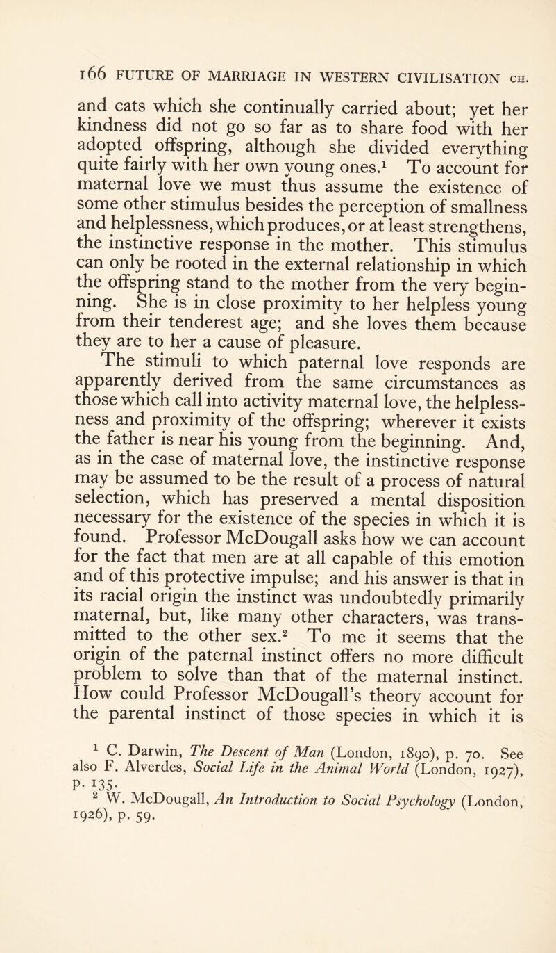 and cats which she continually carried about; yet her kindness did not go so far as to share food with her adopted offspring, although she divided everything quite fairly with her own young ones.1 To account for maternal love we must thus assume the existence of some other stimulus besides the perception of smallness and helplessness, which produces, or at least strengthens, the instinctive response in the mother. This stimulus can only be rooted in the external relationship in which the offspring stand to the mother from the very begin¬ ning. She is in close proximity to her helpless young from their tenderest age; and she loves them because they are to her a cause of pleasure. The stimuli to which paternal love responds are apparently derived from the same circumstances as those which call into activity maternal love, the helpless¬ ness and proximity of the offspring; wherever it exists the father is near his young from the beginning. And, as in the case of maternal love, the instinctive response may be assumed to be the result of a process of natural selection, which has preserved a mental disposition necessary for the existence of the species in which it is found. Professor McDougall asks how we can account for the fact that men are at all capable of this emotion and of this protective impulse; and his answer is that in its racial origin the instinct was undoubtedly primarily maternal, but, like many other characters, was trans¬ mitted to the other sex.2 * To me it seems that the origin of the paternal instinct offers no more difficult problem to solve than that of the maternal instinct. How could Professor McDougall’s theory account for the parental instinct of those species in which it is 1 C. Darwin, The Descent of Man (London, 1890), p. 70. See also F. Alverdes, Social Life in the Animal World (London, 1927), P- *35- 2 W. McDougall, An Introduction to Social Psychology (London, j9*6)» P- 59-