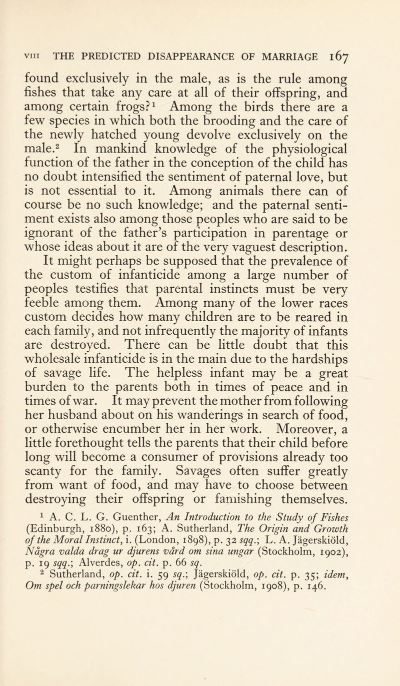 found exclusively in the male, as is the rule among fishes that take any care at all of their offspring, and among certain frogs?1 Among the birds there are a few species in which both the brooding and the care of the newly hatched young devolve exclusively on the male.2 In mankind knowledge of the physiological function of the father in the conception of the child has no doubt intensified the sentiment of paternal love, but is not essential to it. Among animals there can of course be no such knowledge; and the paternal senti¬ ment exists also among those peoples who are said to be ignorant of the father’s participation in parentage or whose ideas about it are of the very vaguest description. It might perhaps be supposed that the prevalence of the custom of infanticide among a large number of peoples testifies that parental instincts must be very feeble among them. Among many of the lower races custom decides how many children are to be reared in each family, and not infrequently the majority of infants are destroyed. There can be little doubt that this wholesale infanticide is in the main due to the hardships of savage life. The helpless infant may be a great burden to the parents both in times of peace and in times of war. It may prevent the mother from following her husband about on his wanderings in search of food, or otherwise encumber her in her work. Moreover, a little forethought tells the parents that their child before long will become a consumer of provisions already too scanty for the family. Savages often suffer greatly from want of food, and may have to choose between destroying their offspring or famishing themselves. 1 A. C. L. G. Guenther, An Introduction to the Study of Fishes (Edinburgh, 1880), p. 163; A. Sutherland, The Origin and Growth of the Moral Instinct, i. (London, 1898), p. 32 sqq.; L. A. Jagerskiold, Nagra valda drag ur djurens vard om sina ungar (Stockholm, 1902), p. 19 sqq.; Alverdes, op. cit. p. 66 sq. 2 Sutherland, op. cit. i. 59 sq.; Jagerskiold, op. cit. p. 35; idem, Om spel och parningslekar hos djuren (Stockholm, 1908), p. 146.
