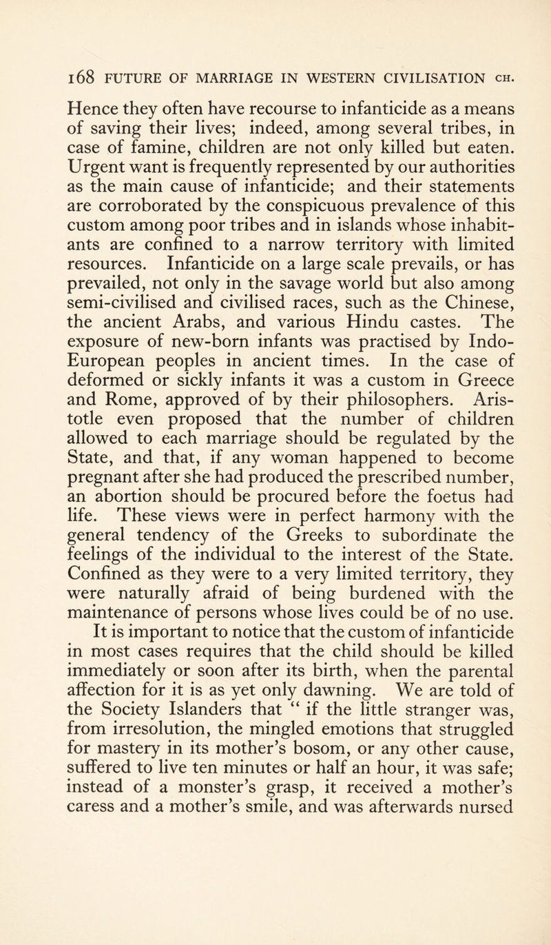 Hence they often have recourse to infanticide as a means of saving their lives; indeed, among several tribes, in case of famine, children are not only killed but eaten. Urgent want is frequently represented by our authorities as the main cause of infanticide; and their statements are corroborated by the conspicuous prevalence of this custom among poor tribes and in islands whose inhabit¬ ants are confined to a narrow territory with limited resources. Infanticide on a large scale prevails, or has prevailed, not only in the savage world but also among semi-civilised and civilised races, such as the Chinese, the ancient Arabs, and various Hindu castes. The exposure of new-born infants was practised by Indo- European peoples in ancient times. In the case of deformed or sickly infants it was a custom in Greece and Rome, approved of by their philosophers. Aris¬ totle even proposed that the number of children allowed to each marriage should be regulated by the State, and that, if any woman happened to become pregnant after she had produced the prescribed number, an abortion should be procured before the foetus had life. These views were in perfect harmony with the general tendency of the Greeks to subordinate the feelings of the individual to the interest of the State. Confined as they were to a very limited territory, they were naturally afraid of being burdened with the maintenance of persons whose lives could be of no use. It is important to notice that the custom of infanticide in most cases requires that the child should be killed immediately or soon after its birth, when the parental affection for it is as yet only dawning. We are told of the Society Islanders that “ if the little stranger was, from irresolution, the mingled emotions that struggled for mastery in its mother’s bosom, or any other cause, suffered to live ten minutes or half an hour, it was safe; instead of a monster’s grasp, it received a mother’s caress and a mother’s smile, and was afterwards nursed