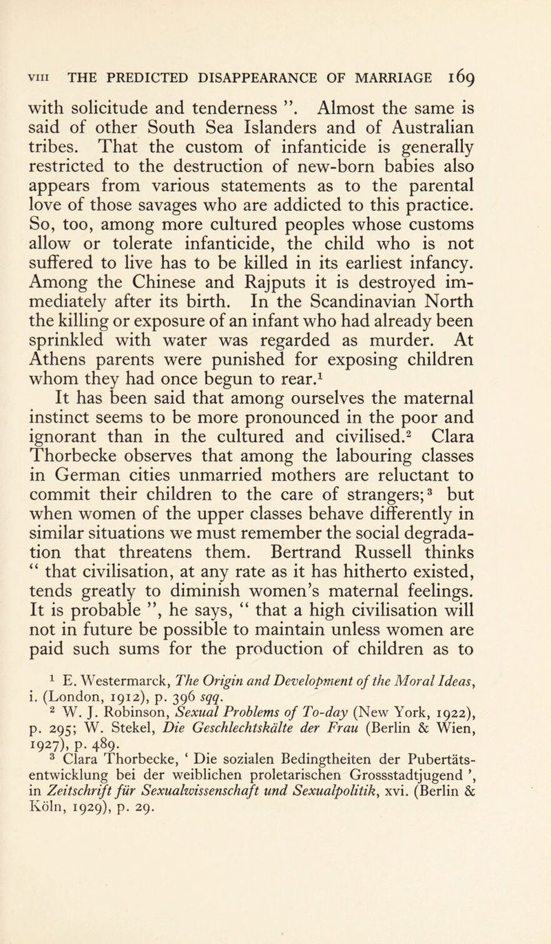 with solicitude and tenderness Almost the same is said of other South Sea Islanders and of Australian tribes. That the custom of infanticide is generally restricted to the destruction of new-born babies also appears from various statements as to the parental love of those savages who are addicted to this practice. So, too, among more cultured peoples whose customs allow or tolerate infanticide, the child who is not suffered to live has to be killed in its earliest infancy. Among the Chinese and Rajputs it is destroyed im¬ mediately after its birth. In the Scandinavian North the killing or exposure of an infant who had already been sprinkled with water was regarded as murder. At Athens parents were punished for exposing children whom they had once begun to rear.1 It has been said that among ourselves the maternal instinct seems to be more pronounced in the poor and ignorant than in the cultured and civilised.2 Clara Thorbecke observes that among the labouring classes in German cities unmarried mothers are reluctant to commit their children to the care of strangers;3 but when women of the upper classes behave differently in similar situations we must remember the social degrada¬ tion that threatens them. Bertrand Russell thinks “ that civilisation, at any rate as it has hitherto existed, tends greatly to diminish women’s maternal feelings. It is probable ”, he says, “ that a high civilisation will not in future be possible to maintain unless women are paid such sums for the production of children as to 1 E. Westermarck, The Origin and Development of the Moral Ideas, i. (London, 1912), p. 396 sqq. 2 W. J. Robinson, Sexual Problems of To-day (New York, 1922), p. 295; W. Stekel, Die Geschlechtskalte der Frau (Berlin & Wien, 1927), p. 489. 3 Clara Thorbecke, ‘ Die sozialen Bedingtheiten der Pubertats- entwicklung bei der weiblichen proletarischen Grossstadtjugend in Zeitschrift fur Sexualwissenschaft und Sexualpolitik, xvi. (Berlin & Koln, 1929), p. 29.