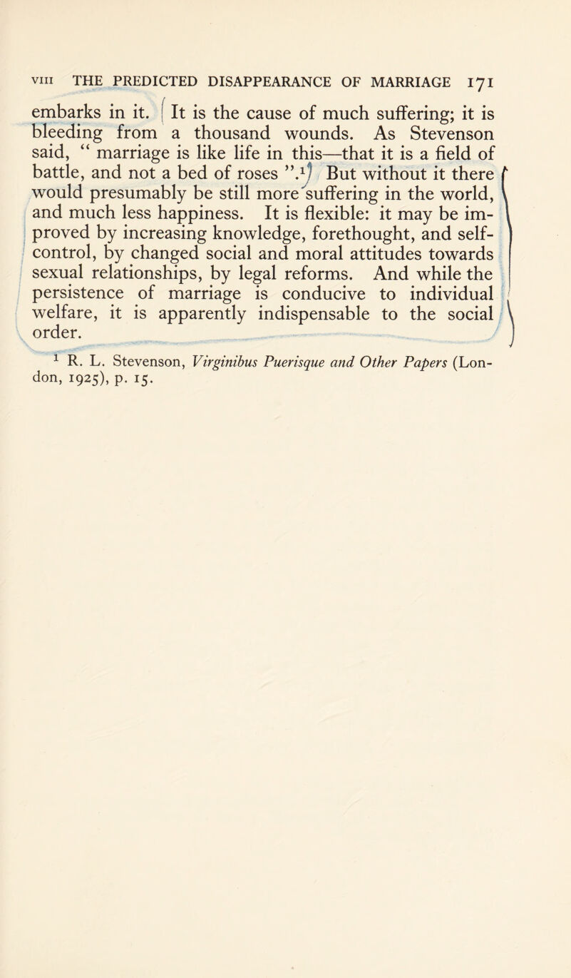 embarks in it. It is the cause of much suffering; it is bleeding from a thousand wounds. As Stevenson said, “ marriage is like life in this—that it is a field of battle, and not a bed of roses But without it there t would presumably be still more suffering in the world, V and much less happiness. It is flexible: it may be im- 1 proved by increasing knowledge, forethought, and self- ] control, by changed social and moral attitudes towards sexual relationships, by legal reforms. And while the persistence of marriage is conducive to individual welfare, it is apparently indispensable to the social \ order. 1 R. L. Stevenson, Virginibus Puerisque and Other Papers (Lon¬
