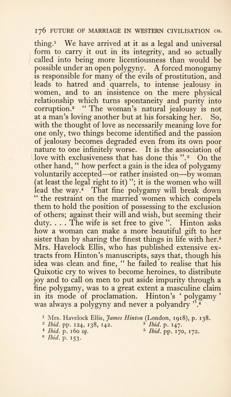 thing.1 We have arrived at it as a legal and universal form to carry it out in its integrity, and so actually called into being more licentiousness than would be possible under an open polygyny. A forced monogamy is responsible for many of the evils of prostitution, and leads to hatred and quarrels, to intense jealousy in women, and to an insistence on the mere physical relationship which turns spontaneity and purity into corruption.2 “ The woman’s natural jealousy is not at a man’s loving another but at his forsaking her. So, with the thought of love as necessarily meaning love for one only, two things become identified and the passion of jealousy becomes degraded even from its own poor nature to one infinitely worse. It is the association of love with exclusiveness that has done this ”.3 On the other hand, “ how perfect a gain is the idea of polygamy voluntarily accepted—or rather insisted on—by woman (at least the legal right to it) it is the women who will lead the way.4 That fine polygamy will break down “ the restraint on the married women which compels them to hold the position of possessing to the exclusion of others; against their will and wish, but seeming their duty. . . . The wife is set free to give ”. Hinton asks how a woman can make a more beautiful gift to her sister than by sharing the finest things in life with her.5 Mrs. Havelock Ellis, who has published extensive ex¬ tracts from Hinton’s manuscripts, says that, though his idea was clean and fine, “ he failed to realise that his Quixotic cry to wives to become heroines, to distribute joy and to call on men to put aside impurity through a fine polygamy, was to a great extent a masculine claim in its mode of proclamation. Hinton’s 4 polygamy ’ was always a polygyny and never a polyandry ”.6 1 Mrs. Havelock Ellis, Janies Hinton (London, 1918), p. 138. 2 Ibid. pp. 124, 138, 142. 3 Ibid. p. 147. 4 Ibid. p. 160 sq. 5 Ibid. pp. 170, 172. 6 Ibid. p. 153.