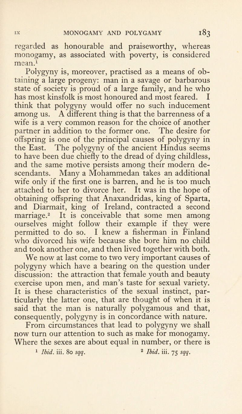 regarded as honourable and praiseworthy, whereas monogamy, as associated with poverty, is considered mean.1 Polygyny is, moreover, practised as a means of ob¬ taining a large progeny: man in a savage or barbarous state of society is proud of a large family, and he who has most kinsfolk is most honoured and most feared. I think that polygyny would offer no such inducement among us. A different thing is that the barrenness of a wife is a very common reason for the choice of another partner in addition to the former one. The desire for offspring is one of the principal causes of polygyny in the East. The polygyny of the ancient Hindus seems to have been due chiefly to the dread of dying childless, and the same motive persists among their modern de¬ scendants. Many a Mohammedan takes an additional wife only if the first one is barren, and he is too much attached to her to divorce her. It was in the hope of obtaining offspring that Anaxandridas, king of Sparta, and Diarmait, king of Ireland, contracted a second marriage.2 It is conceivable that some men among ourselves might follow their example if they were permitted to do so. I knew a fisherman in Finland who divorced his wife because she bore him no child and took another one, and then lived together with both. We now at last come to two very important causes of polygyny which have a bearing on the question under discussion: the attraction that female youth and beauty exercise upon men, and man’s taste for sexual variety. It is these characteristics of the sexual instinct, par¬ ticularly the latter one, that are thought of when it is said that the man is naturally polygamous and that, consequently, polygyny is in concordance with nature. From circumstances that lead to polygyny we shall now turn our attention to such as make for monogamy. Where the sexes are about equal in number, or there is 1 Ibid. iii. 80 sqq. 2 Ibid. iii. 75 sqq.