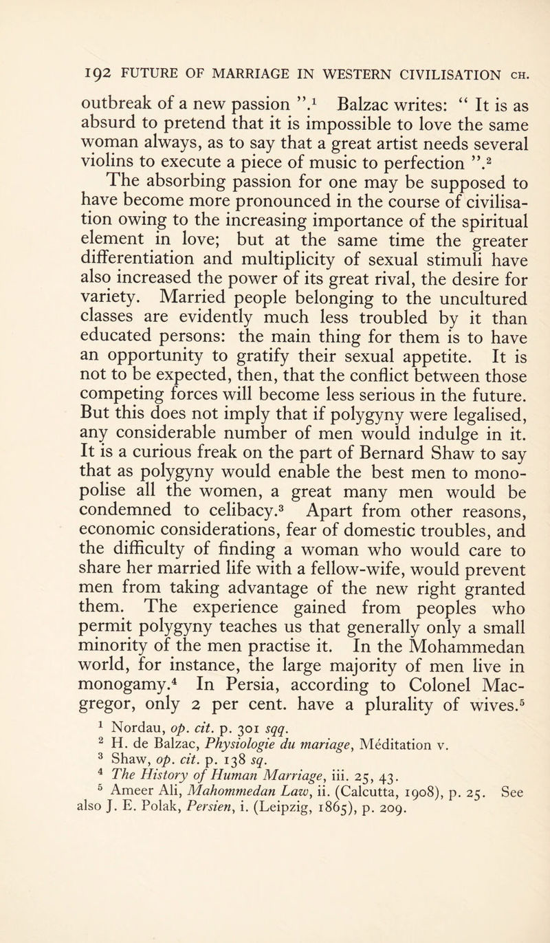 outbreak of a new passion ’’A Balzac writes: “ It is as absurd to pretend that it is impossible to love the same woman always, as to say that a great artist needs several violins to execute a piece of music to perfection ”.2 The absorbing passion for one may be supposed to have become more pronounced in the course of civilisa¬ tion owing to the increasing importance of the spiritual element in love; but at the same time the greater differentiation and multiplicity of sexual stimuli have also increased the power of its great rival, the desire for variety. Married people belonging to the uncultured classes are evidently much less troubled by it than educated persons: the main thing for them is to have an opportunity to gratify their sexual appetite. It is not to be expected, then, that the conflict between those competing forces will become less serious in the future. But this does not imply that if polygyny were legalised, any considerable number of men would indulge in it. It is a curious freak on the part of Bernard Shaw to say that as polygyny would enable the best men to mono¬ polise all the women, a great many men would be condemned to celibacy.3 Apart from other reasons, economic considerations, fear of domestic troubles, and the difficulty of finding a woman who would care to share her married life with a fellow-wife, would prevent men from taking advantage of the new right granted them. The experience gained from peoples who permit polygyny teaches us that generally only a small minority of the men practise it. In the Mohammedan world, for instance, the large majority of men live in monogamy.4 In Persia, according to Colonel Mac- gregor, only 2 per cent, have a plurality of wives.5 1 Nordau, op. cit. p. 301 sqq. 2 H. de Balzac, Physiologie du manage, Meditation v. 3 Shaw, op. cit. p. 138 sq. 4 The History of Human Marriage, iii. 25, 43. 5 Ameer Ali, Mahommedan Law, ii. (Calcutta, 1908), p. 25. See also J. E. Polak, Persien, i. (Leipzig, 1865), p. 209.