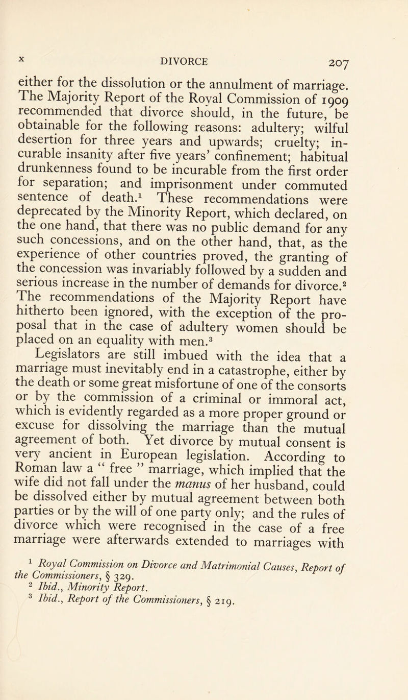 207 either for the dissolution or the annulment of marriage. The Majority Report of the Royal Commission of 1909 recommended that divorce should, in the future, be obtainable for the following reasons: adultery; wilful desertion for three years and upwards; cruelty; in¬ curable insanity after five years’ confinement; habitual drunkenness found to be incurable from the first order for separation; and imprisonment under commuted sentence of death.1 These recommendations were deprecated by the Minority Report, which declared, on the one hand, that there was no public demand for any such concessions, and on the other hand, that, as the experience of other countries proved, the granting of the concession was invariably followed by a sudden and serious increase in the number of demands for divorce.2 The recommendations of the Majority Report have hitherto been ignored, with the exception of the pro¬ posal that in the case of adultery women should be placed on an equality with men.3 Legislators are still imbued with the idea that a marriage must inevitably end in a catastrophe, either by the death or some great misfortune of one of the consorts or by the commission of a criminal or immoral act, which is evidently regarded as a more proper ground or excuse for dissolving the marriage than the mutual agreement of both. Yet divorce by mutual consent is very ancient in European legislation. According to Roman law a “ free ” marriage, which implied that the wife did not fall under the manus of her husband, could be dissolved either by mutual agreement between both parties or by the will of one party only; and the rules of divorce which were recognised in the case of a free marriage were afterwards extended to marriages with 1 Royal Commission on Divorce and Matrimonial Causes, Report of the Commissioners, § 329. J 2 Ibid., Minority Report. 3 Ibid., Report of the Commissioners, § 219.