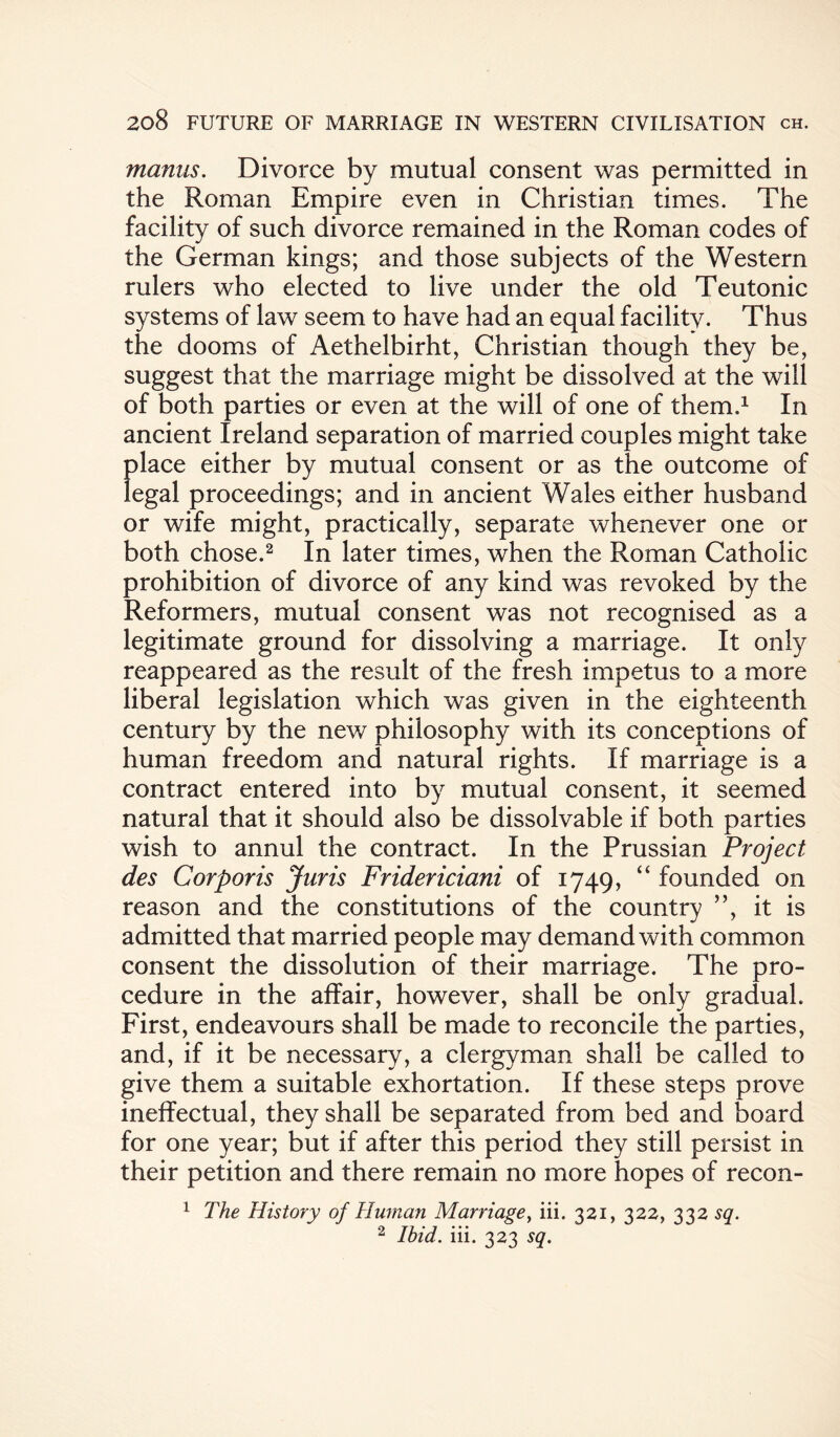 mantis. Divorce by mutual consent was permitted in the Roman Empire even in Christian times. The facility of such divorce remained in the Roman codes of the German kings; and those subjects of the Western rulers who elected to live under the old Teutonic systems of law seem to have had an equal facility. Thus the dooms of Aethelbirht, Christian though they be, suggest that the marriage might be dissolved at the will of both parties or even at the will of one of them.1 In ancient Ireland separation of married couples might take place either by mutual consent or as the outcome of legal proceedings; and in ancient Wales either husband or wife might, practically, separate whenever one or both chose.2 In later times, when the Roman Catholic prohibition of divorce of any kind was revoked by the Reformers, mutual consent was not recognised as a legitimate ground for dissolving a marriage. It only reappeared as the result of the fresh impetus to a more liberal legislation which was given in the eighteenth century by the new philosophy with its conceptions of human freedom and natural rights. If marriage is a contract entered into by mutual consent, it seemed natural that it should also be dissolvable if both parties wish to annul the contract. In the Prussian Project des Corporis Juris Fridericiani of 1749, “ founded on reason and the constitutions of the country ”, it is admitted that married people may demand with common consent the dissolution of their marriage. The pro¬ cedure in the affair, however, shall be only gradual. First, endeavours shall be made to reconcile the parties, and, if it be necessary, a clergyman shall be called to give them a suitable exhortation. If these steps prove ineffectual, they shall be separated from bed and board for one year; but if after this period they still persist in their petition and there remain no more hopes of recon- 1 The History of Human Marriage, iii. 321, 322, 332 sq. 2 Ibid. iii. 323 sq.