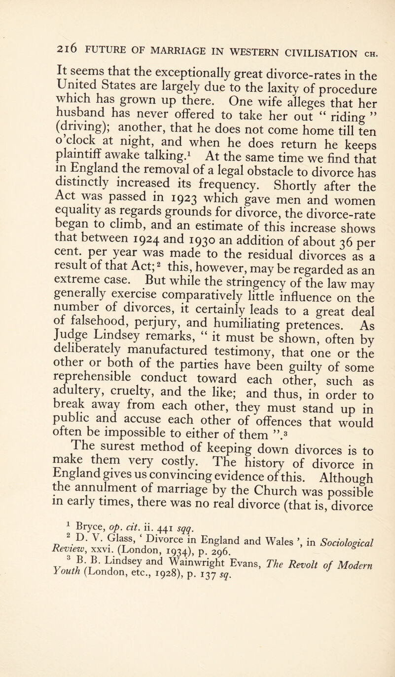 It seems that the exceptionally great divorce-rates in the United States are largely due to the laxity of procedure which has grown up there. One wife alleges that her husband has never offered to take her out “ riding ” (driving); another, that he does not come home till ten o clock at night, and when he does return he keeps plaintiff awake talking.1 At the same time we find that in England the removal of a legal obstacle to divorce has distinctly increased its frequency. Shortly after the Act was passed in 1923 which gave men and women equality as regards grounds for divorce, the divorce-rate began to climb, and an estimate of this increase shows that between 1924 and 1930 addition of about 36 per cent, per year was made to the residual divorces as a result of that Act;2 this, however, may be regarded as an extreme case. But while the stringency of the law may generally exercise comparatively little influence on the numbei of divorces, it certainly leads to a great deal of falsehood, perjury, and humiliating pretences. As Judge Lindsey remarks, “ it must be shown, often by deliberately manufactured testimony, that one or the other or both of the parties have been guilty of some reprehensible conduct toward each other, such as adultery, cruelty, and the like; and thus, in order to break away from each other, they must stand up in public and accuse each other of offences that would often be impossible to either of them ”.3 The surest method of keeping down divorces is to make them very costly. The history of divorce in England gives us convincing evidence of this. Although the annulment of marriage by the Church was possible in early times, there was no real divorce (that is, divorce 1 Bryce, op. cit. ii. 441 sqq. 2 D. V. Glass, ‘Divorce in England and Wales ’, in Sociological Review, xxvi. (London, 1934), P- 296. v L/ndsey and Wainwright Evans, The Revolt of Modern Youth (London, etc., 1928), p. 137 sq.