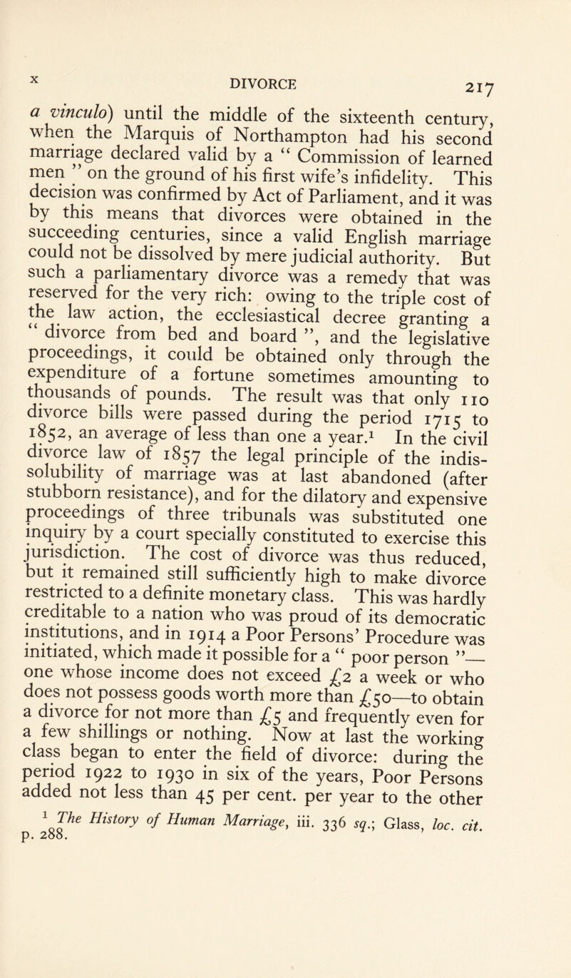 217 a vinculo) until the middle of the sixteenth century, when the Marquis of Northampton had his second marriage declared valid by a “ Commission of learned men ’’ on the ground of his first wife’s infidelity. This decision was confirmed by Act of Parliament, and it was by this means that divorces were obtained in the succeeding centuries, since a valid English marriage could not be dissolved by mere judicial authority. But such a parliamentary divorce was a remedy that was reserved for the very rich: owing to the triple cost of the law action, the ecclesiastical decree granting a “ divorce from bed and board ”, and the legislative proceedings, it could be obtained only through the expenditure ot a fortune sometimes amounting to thousands of pounds. The result was that only no divorce bills were passed during the period 1715 to 1852, an average of less than one a year.1 In the civil divorce law of 1857 the legal principle of the indis¬ solubility of marriage was at last abandoned (after stubborn resistance), and for the dilatory and expensive ^ # unals was substituted one inquiry by a court specially constituted to exercise this jurisdiction. The cost of divorce was thus reduced, but it remained still sufficiently high to make divorce restricted to a definite monetary class. This was hardly creditable to a nation who was proud of its democratic institutions, and in 1914 a Poor Persons’ Procedure was initiated, which made it possible for a u poor person ”_ one whose income does not exceed jC2 a week or who does not possess goods worth more than £50—to obtain a divorce for not more than and frequently even for a few shillings or nothing. Now at last the working class began to enter the field of divorce: during the period 1922 to 1930 in six of the years, Poor Persons added not less than 45 per cent, per year to the other \Ihe Hist°ry °f Human Marria8e> iif 336 sq.; Glass, loc. cit. p. 2oo.