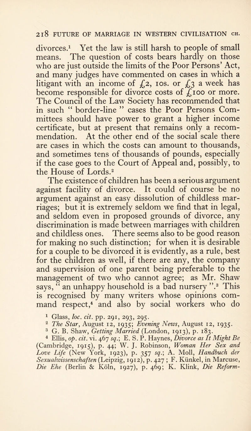 divorces.1 Yet the law is still harsh to people of small means. The question of costs bears hardly on those who are just outside the limits of the Poor Persons’ Act, and many judges have commented on cases in which a litigant with an income of £2, 10s. or .£3 a week has become responsible for divorce costs of £100 or more. The Council of the Law Society has recommended that in such “ border-line ” cases the Poor Persons Com¬ mittees should have power to grant a higher income certificate, but at present that remains only a recom¬ mendation. At the other end of the social scale there are cases in which the costs can amount to thousands, and sometimes tens of thousands of pounds, especially if the case goes to the Court of Appeal and, possibly, to the House of Lords.2 The existence of children has been a serious argument against facility of divorce. It could of course be no argument against an easy dissolution of childless mar¬ riages; but it is extremely seldom we find that in legal, and seldom even in proposed grounds of divorce, any discrimination is made between marriages with children and childless ones. There seems also to be good reason for making no such distinction; for when it is desirable for a couple to be divorced it is evidently, as a rule, best for the children as well, if there are any, the company and supervision of one parent being preferable to the management of two who cannot agree; as Mr. Shaw says, “ an unhappy household is a bad nursery ”.3 This is recognised by many writers whose opinions com¬ mand respect,4 and also by social workers who do 1 Glass, loc. cit. pp. 291, 293, 295. 2 The Star, August 12, 1935; Evening News, August 12, 1935. 3 G. B. Shaw, Getting Married (London, 1913), p. 183. 4 Ellis, op. cit. vi. 467 sq.\ E. S. P. Haynes, Divorce as It Might Be (Cambridge, 1915), p. 44; W. J. Robinson, Woman Her Sex and Love Life (New York, 1923), p. 357 sq.\ A. Moll, Handbuch der Sexualwissenschaften (Leipzig, 1912), p. 427 ; F. Kiinkel, in Marcuse, Die Ehe (Berlin & Koln, 1927), p. 469; K. Klink, Die Reform-