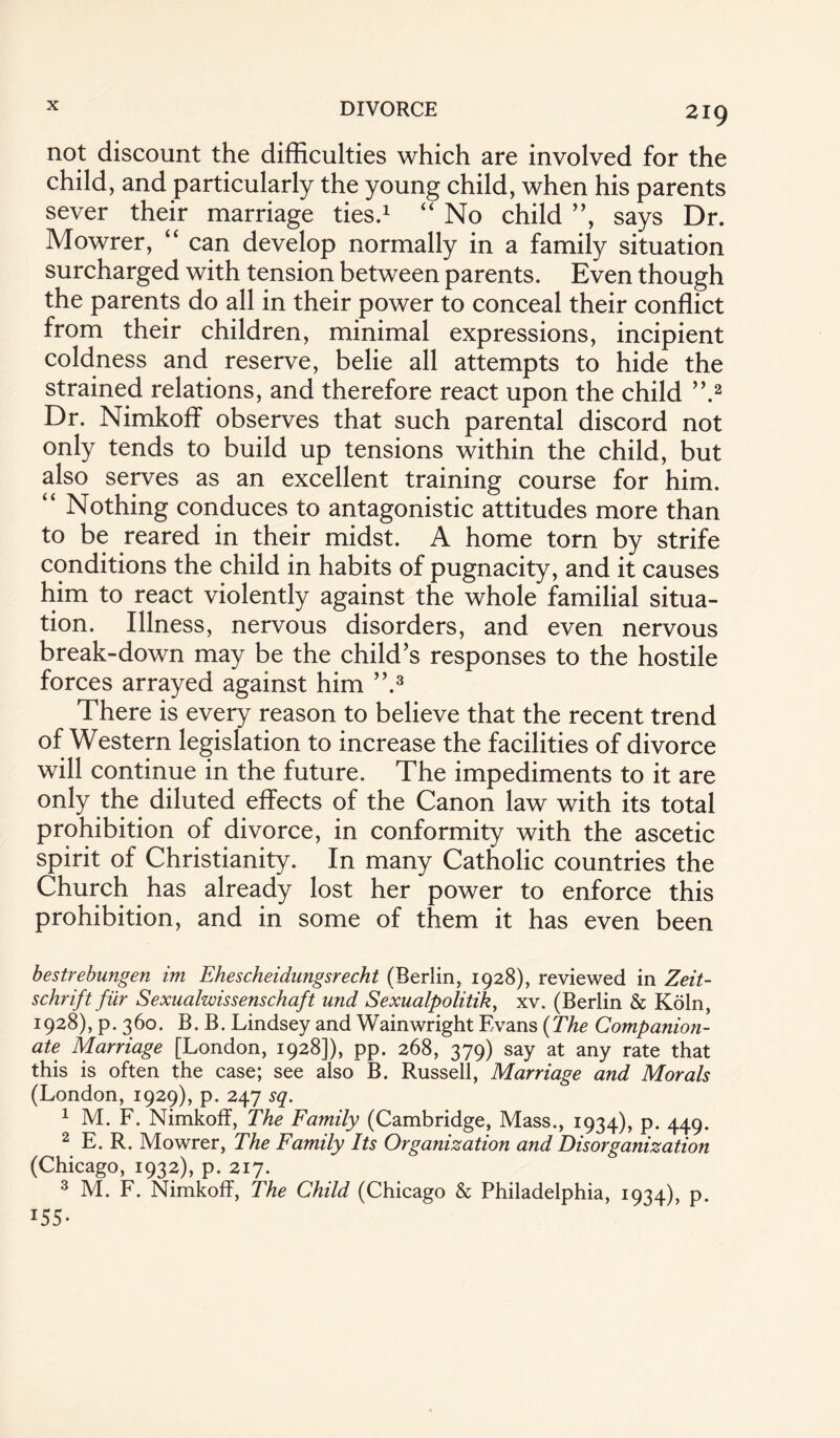 not discount the difficulties which are involved for the child, and particularly the young child, when his parents sever their marriage ties.1 “ No child ”, says Dr. Mowrer, “ can develop normally in a family situation surcharged with tension between parents. Even though the parents do all in their power to conceal their conflict from their children, minimal expressions, incipient coldness and reserve, belie all attempts to hide the strained relations, and therefore react upon the child ”.2 Dr. Nimkoff observes that such parental discord not only tends to build up tensions within the child, but also serves as an excellent training course for him. “ Nothing conduces to antagonistic attitudes more than to be reared in their midst. A home torn by strife conditions the child in habits of pugnacity, and it causes him to react violently against the whole familial situa¬ tion. Illness, nervous disorders, and even nervous break-down may be the child’s responses to the hostile forces arrayed against him ”.3 There is every reason to believe that the recent trend of Western legislation to increase the facilities of divorce will continue in the future. The impediments to it are only the diluted effects of the Canon law with its total prohibition of divorce, in conformity with the ascetic spirit of Christianity. In many Catholic countries the Church has already lost her power to enforce this prohibition, and in some of them it has even been bestrebungen im Ehescheidungsrecht (Berlin, 1928), reviewed in Zeit- schrift fur Sexualwissenschaft und Sexualpolitik, xv. (Berlin & Koln, 1928), p. 360. B. B. Lindsey and Wainwright Evans (The Companion¬ ate Marriage [London, 1928]), pp. 268, 379) say at any rate that this is often the case; see also B. Russell, Marriage and Morals (London, 1929), p. 247 sq. 1 M. F. Nimkoff, The Family (Cambridge, Mass., 1934), p. 449. 2 E. R. Mowrer, The Family Its Organization and Disorganization (Chicago, 1932), p. 217. 3 M. F. Nimkoff, The Child (Chicago & Philadelphia, 1934), p. 155-