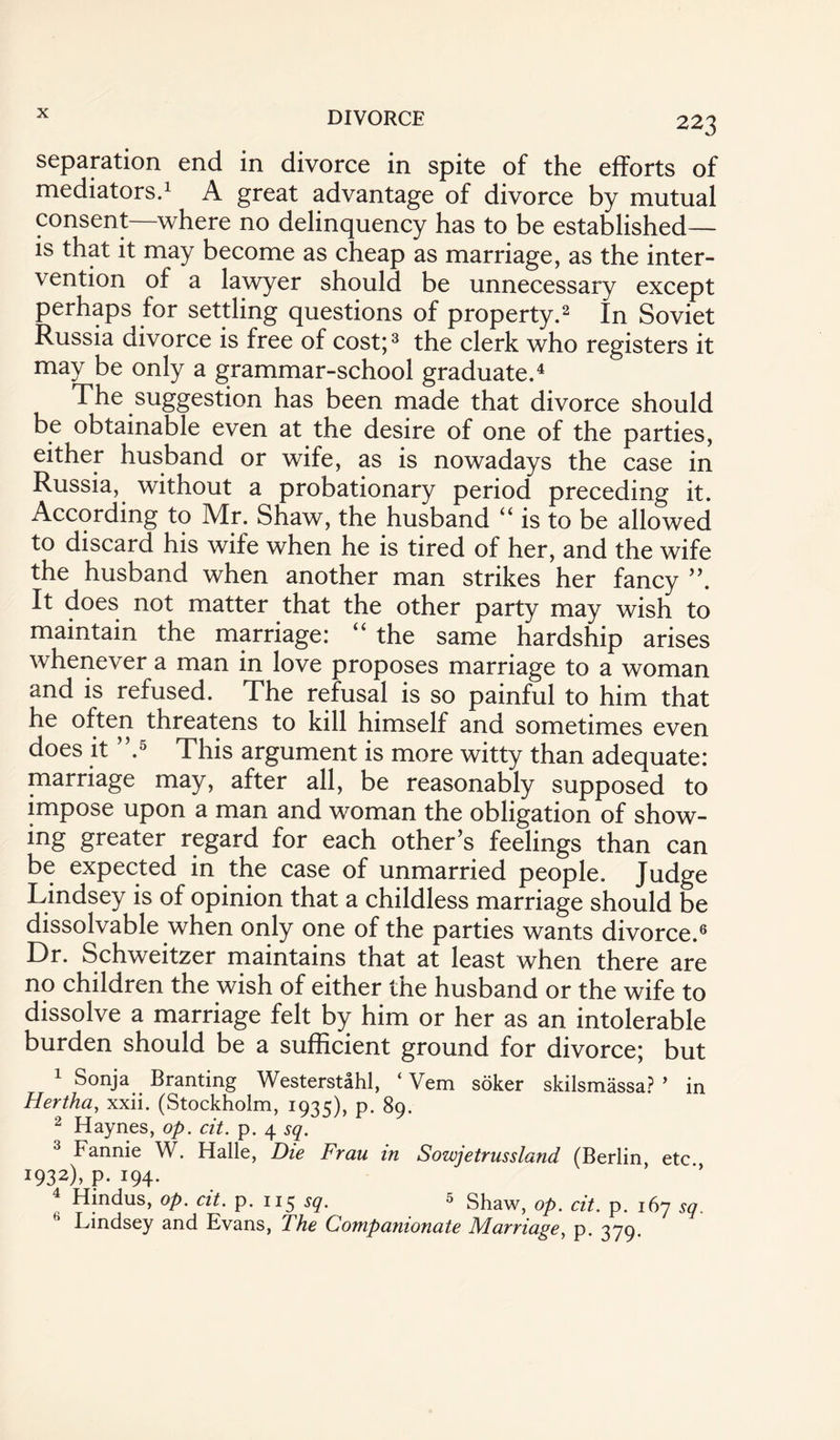 223 separation end in divorce in spite of the efforts of mediators.1 A great advantage of divorce by mutual consent—where no delinquency has to be established— is that it may become as cheap as marriage, as the inter¬ vention of a lawyer should be unnecessary except perhaps for settling questions of property.2 In Soviet Russia divorce is free of cost;3 the clerk who registers it may be only a grammar-school graduate.4 The suggestion has been made that divorce should be obtainable even at the desire of one of the parties, either husband or wife, as is nowadays the case in Russia, without a probationary period preceding it. According to Mr. Shaw, the husband “ is to be allowed to discard his wife when he is tired of her, and the wife the husband when another man strikes her fancy It does not matter that the other party may wish to maintain the marriage: “ the same hardship arises whenever a man in love proposes marriage to a woman and is refused. The refusal is so painful to him that he often threatens to kill himself and sometimes even does it ”.5 This argument is more witty than adequate: marriage may, after all, be reasonably supposed to impose upon a man and woman the obligation of show¬ ing greater regard for each other’s feelings than can be expected in the case of unmarried people. Judge Lindsey is of opinion that a childless marriage should be dissolvable when only one of the parties wants divorce.6 Dr. Schweitzer maintains that at least when there are no children the wish of either the husband or the wife to dissolve a marriage felt by him or her as an intolerable burden should be a sufficient ground for divorce; but 1 Sonja Branting Westerstahl, ‘ Vem soker skilsmassa? ’ in Hertha, xxii. (Stockholm, 1935), p. 89. 2 Haynes, op. cit. p. 4 sq. 3 Fannie W. Halle, Die Frau in Sowje truss land (Berlin etc 1932), p. 194. 4 Hindus, op. cit. p. 115 sq. 5 Shaw, op dt p l6? Eindsey and Evans, The Companionate Marriage, p. 379.