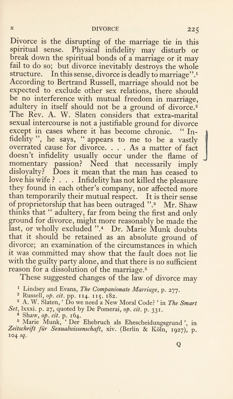 Divorce is the disrupting of the marriage tie in this spiritual sense. Physical infidelity may disturb or break down the spiritual bonds of a marriage or it may fail to do so; but divorce inevitably destroys the whole structure. In this sense, divorce is deadly to marriage”.1 According to Bertrand Russell, marriage should not be expected to exclude other sex relations, there should be no interference with mutual freedom in marriage, adultery in itself should not be a ground of divorce.2 The Rev. A. W. Slaten considers that extra-marital sexual intercourse is not a justifiable ground for divorce except in cases where it has become chronic. “ In¬ fidelity ”, he says, “ appears to me to be a vastly overrated cause for divorce. ... As a matter of fact doesn’t infidelity usually occur under the flame of momentary passion? Need that necessarily imply disloyalty? Does it mean that the man has ceased to love his wife ? . . . Infidelity has not killed the pleasure they found in each other’s company, nor affected more than temporarily their mutual respect. It is their sense of proprietorship that has been outraged ”.3 Mr. Shaw thinks that “ adultery, far from being the first and only ground for divorce, might more reasonably be made the last, or wholly excluded ”.4 Dr. Marie Munk doubts that it should be retained as an absolute ground of divorce; an examination of the circumstances in which it was committed may show that the fault does not lie with the guilty party alone, and that there is no sufficient reason for a dissolution of the marriage.5 These suggested changes of the law of divorce may 1 Lindsey and Evans, The Companionate Marriage, p. 277. 2 Russell, op. cit. pp. 114. 115, 182. 3 A. W. Slaten, ‘ Do we need a New Moral Code? ’ in The Smart Set, lxxxi. p. 27, quoted by De Pomerai, op. cit. p. 331. 4 Shaw, op. cit. p. 164. 5 Marie Munk, ‘ Der Ehebruch als Ehescheidungsgrund ’, in Zeitschrift fur Sexualzvissenschaft, xiv. (Berlin & Koln, 1927), p. 104 sq.