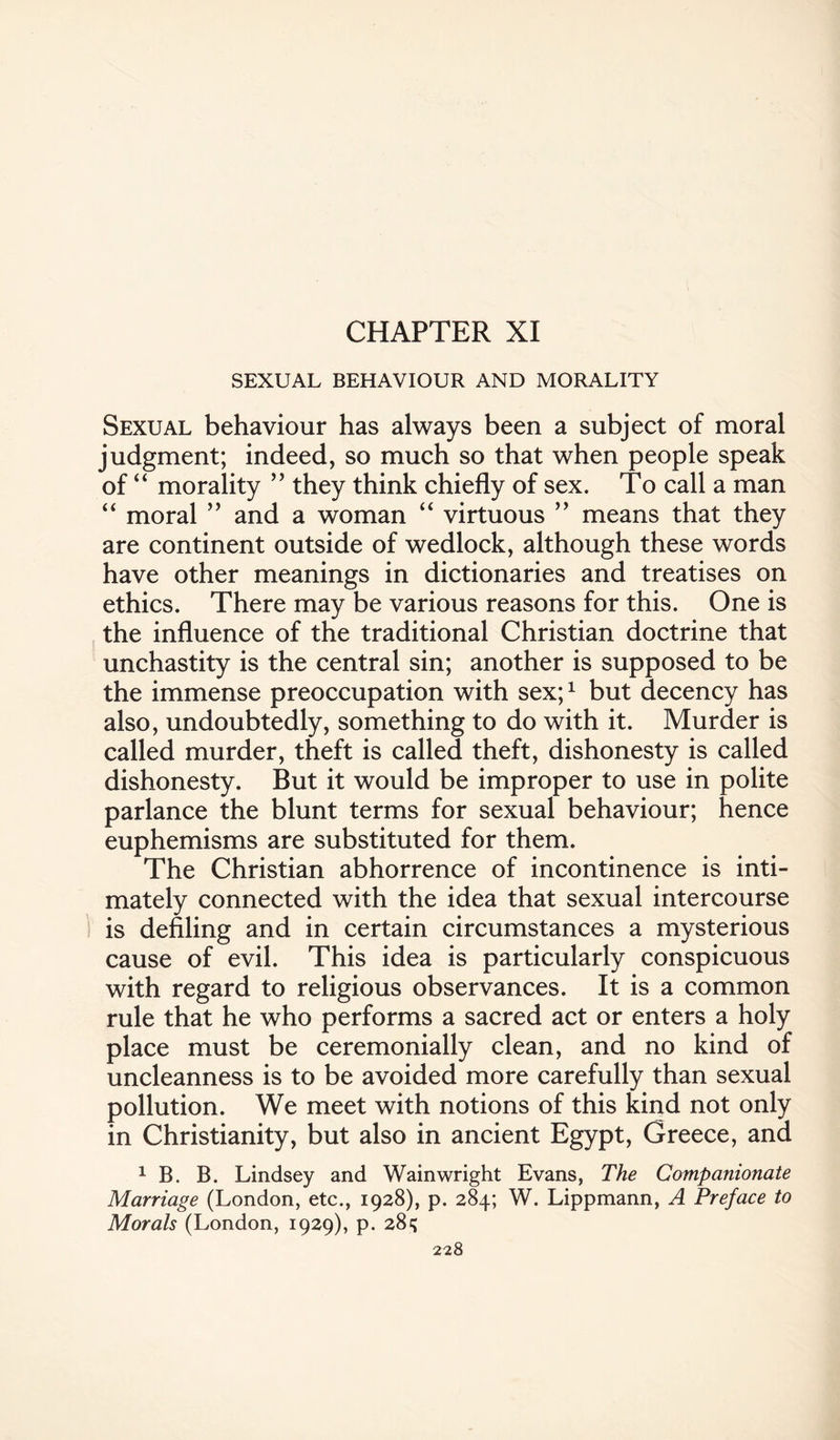 CHAPTER XI SEXUAL BEHAVIOUR AND MORALITY Sexual behaviour has always been a subject of moral judgment; indeed, so much so that when people speak of “ morality ” they think chiefly of sex. To call a man “ moral ” and a woman “ virtuous ” means that they are continent outside of wedlock, although these words have other meanings in dictionaries and treatises on ethics. There may be various reasons for this. One is the influence of the traditional Christian doctrine that unchastity is the central sin; another is supposed to be the immense preoccupation with sex;1 but decency has also, undoubtedly, something to do with it. Murder is called murder, theft is called theft, dishonesty is called dishonesty. But it would be improper to use in polite parlance the blunt terms for sexual behaviour; hence euphemisms are substituted for them. The Christian abhorrence of incontinence is inti¬ mately connected with the idea that sexual intercourse is defiling and in certain circumstances a mysterious cause of evil. This idea is particularly conspicuous with regard to religious observances. It is a common rule that he who performs a sacred act or enters a holy place must be ceremonially clean, and no kind of uncleanness is to be avoided more carefully than sexual pollution. We meet with notions of this kind not only in Christianity, but also in ancient Egypt, Greece, and 1 B. B. Lindsey and Wainwright Evans, The Companionate Marriage (London, etc., 1928), p. 284; W. Lippmann, A Preface to Morals (London, 1929), p. 285