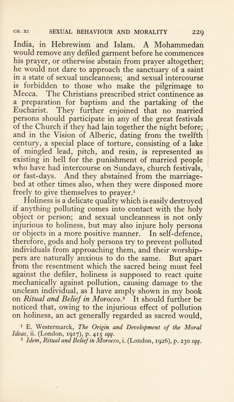 India, in Hebrewism and Islam. A Mohammedan would remove any defiled garment before he commences his prayer, or otherwise abstain from prayer altogether; he would not dare to approach the sanctuary of a saint in a state of sexual uncleanness; and sexual intercourse is forbidden to those who make the pilgrimage to Mecca. The Christians prescribed strict continence as a preparation for baptism and the partaking of the Eucharist. They further enjoined that no married persons should participate in any of the great festivals of the Church if they had lain together the night before; and in the Vision of Alberic, dating from the twelfth century, a special place of torture, consisting of a lake of mingled lead, pitch, and resin, is represented as existing in hell for the punishment of married people who have had intercourse on Sundays, church festivals, or fast-days. And they abstained from the marriage- bed at other times also, when they were disposed more freely to give themselves to prayer.1 Holiness is a delicate quality which is easily destroyed if anything polluting comes into contact with the holy object or person; and sexual uncleanness is not only injurious to holiness, but may also injure holy persons or objects in a more positive manner. In self-defence, therefore, gods and holy persons try to prevent polluted individuals from approaching them, and their worship¬ pers are naturally anxious to do the same. But apart from the resentment which the sacred being must feel against the defiler, holiness is supposed to react quite mechanically against pollution, causing damage to the unclean individual, as I have amply shown in my book on Ritual and Belief in Morocco.2 It should further be noticed that, owing to the injurious effect of pollution on holiness, an act generally regarded as sacred would, 1 E. Westermarck, The Origin and Development of the Moral Ideas, ii. (London, 1917), p. 415 sqq. 2 Idem, Ritual and Belief in Morocco, i. (London, 1926), p. 230 sqq.