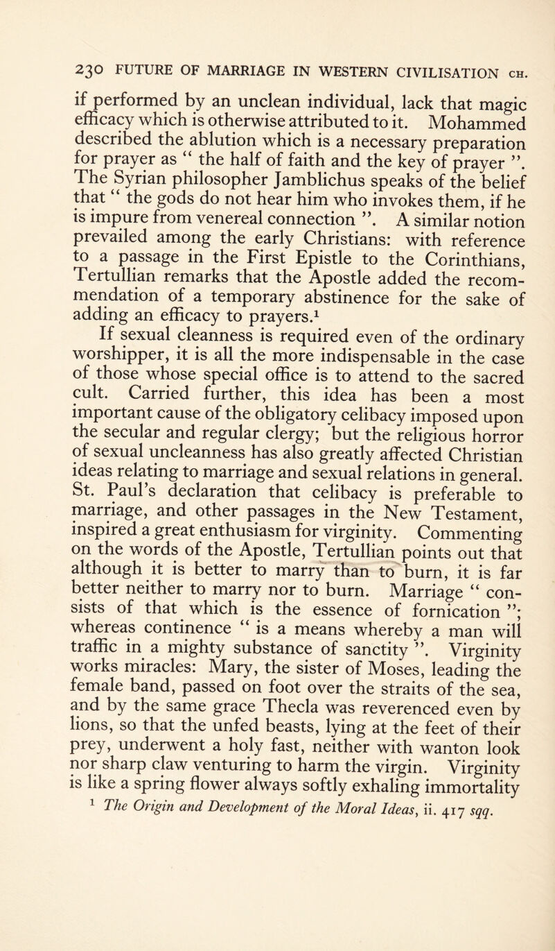 if performed by an unclean individual, lack that magic efficacy which is otherwise attributed to it. Mohammed described the ablution which is a necessary preparation for prayer as “ the half of faith and the key of prayer The Syrian philosopher Jamblichus speaks of the belief that “ the gods do not hear him who invokes them, if he is impure from venereal connection A similar notion prevailed among the early Christians: with reference to a passage in the First Epistle to the Corinthians, Tertullian remarks that the Apostle added the recom¬ mendation of a temporary abstinence for the sake of adding an efficacy to prayers.1 If sexual cleanness is required even of the ordinary worshipper, it is all the more indispensable in the case of those whose special office is to attend to the sacred cult. Carried further, this idea has been a most important cause of the obligatory celibacy imposed upon the secular and regular clergy; but the religious horror of sexual uncleanness has also greatly affected Christian ideas relating to marriage and sexual relations in general. St. Paul’s declaration that celibacy is preferable to marriage, and other passages in the New Testament, inspired a great enthusiasm for virginity. Commenting on the words of the Apostle, Tertullian points out that although it is better to marry than to burn, it is far better neither to marry nor to burn. Marriage “ con¬ sists of that which is the essence of fornication whereas continence “ is a means whereby a man will traffic in a mighty substance of sanctity ”. Virginity works miracles: Mary, the sister of Moses, leading the female band, passed on foot over the straits of the sea, and by the same grace Thecla was reverenced even by lions, so that the unfed beasts, lying at the feet of their prey, underwent a holy fast, neither with wanton look nor sharp claw venturing to harm the virgin. Virginity is like a spring flower always softly exhaling immortality 1 The Origin and Development of the Moral Ideas, ii. 417 sqq.