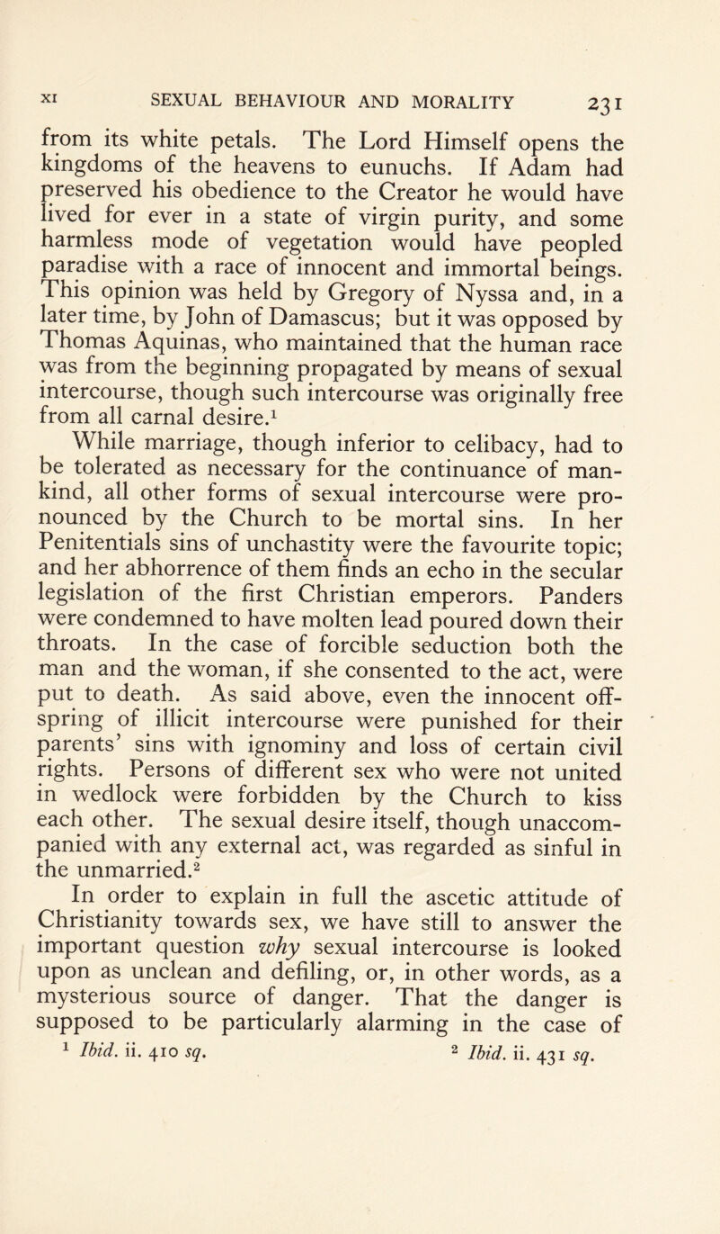 from its white petals. The Lord Himself opens the kingdoms of the heavens to eunuchs. If Adam had preserved his obedience to the Creator he would have lived for ever in a state of virgin purity, and some harmless mode of vegetation would have peopled paradise with a race of innocent and immortal beings. This opinion was held by Gregory of Nyssa and, in a later time, by John of Damascus; but it was opposed by Thomas Aquinas, who maintained that the human race was from the beginning propagated by means of sexual intercourse, though such intercourse was originally free from all carnal desire.1 While marriage, though inferior to celibacy, had to be tolerated as necessary for the continuance of man¬ kind, all other forms of sexual intercourse were pro¬ nounced by the Church to be mortal sins. In her Penitentials sins of unchastity were the favourite topic; and her abhorrence of them finds an echo in the secular legislation of the first Christian emperors. Panders were condemned to have molten lead poured down their throats. In the case of forcible seduction both the man and the woman, if she consented to the act, were put to death. As said above, even the innocent off¬ spring of illicit intercourse were punished for their parents’ sins with ignominy and loss of certain civil rights. Persons of different sex who were not united in wedlock were forbidden by the Church to kiss each other. The sexual desire itself, though unaccom¬ panied with any external act, was regarded as sinful in the unmarried.2 In order to explain in full the ascetic attitude of Christianity towards sex, we have still to answer the important question why sexual intercourse is looked upon as unclean and defiling, or, in other words, as a mysterious source of danger. That the danger is supposed to be particularly alarming in the case of 1 Ibid. ii. 410 sq. 2 jhid ii. 43I sq.