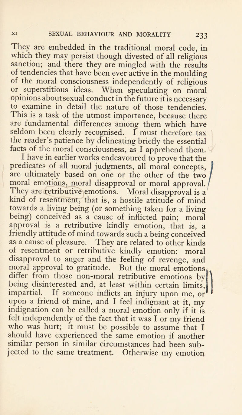 They are embedded in the traditional moral code, in which they may persist though divested of all religious sanction; and there they are mingled with the results of tendencies that have been ever active in the moulding of the moral consciousness independently of religious or superstitious ideas. When speculating on moral opinions about sexual conduct in the future it is necessary to examine in detail the nature of those tendencies. This is a task of the utmost importance, because there are fundamental differences among them which have seldom been clearly recognised. I must therefore tax the reader’s patience by delineating briefly the essential facts of the moral consciousness, as I apprehend them. I have in earlier works endeavoured to prove that the predicates of all moral judgments, all moral concepts, are ultimately based on one or the other of the two moral emotions, moral disapproval or moral approval. They are retributive emotions. Moral disapproval is a kind of resentment, that is, a hostile attitude of mind towards a living being (or something taken for a living being) conceived as a cause of inflicted pain; moral approval is a retributive kindly emotion, that is, a friendly attitude of mind towards such a being conceived as a cause of pleasure. They are related to other kinds of resentment or retributive kindly emotion: moral disapproval to anger and the feeling of revenge, and moral approval to gratitude. But the moral emotions differ from those non-moral retributive emotions by being disinterested and, at least within certain limits, impartial. If someone inflicts an injury upon me, or upon a friend of mine, and I feel indignant at it, my indignation can be called a moral emotion only if it is felt independently of the fact that it was I or my friend who was hurt; it must be possible to assume that I should have experienced the same emotion if another similar person in similar circumstances had been sub¬ jected to the same treatment. Otherwise my emotion