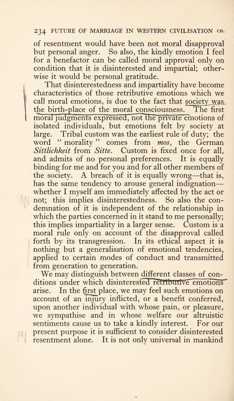 of resentment would have been not moral disapproval but personal anger. So also, the kindly emotion I feel for a benefactor can be called moral approval only on condition that it is disinterested and impartial; other¬ wise it would be personal gratitude. That disinterestedness and impartiality have become characteristics of those retributive emotions which we call moral emotions, is due to the fact that society was_ the birth-place of the moral consciousness. The first mbraiyiKlgn^ otions of isolated individuals, but emotions felt by society at large. Tribal custom was the earliest rule of duty; the word “ morality ” comes from mos, the German Sittlichkeit from Sitte. Custom is fixed once for all, and admits of no personal preferences. It is equally binding for me and for you and for all other members of the society. A breach of it is equally wrong—that is, has the same tendency to arouse general indignation— whether I myself am immediately affected by the act or not; this implies disinterestedness. So also the con¬ demnation of it is independent of the relationship in which the parties concerned in it stand to me personally; this implies impartiality in a larger sense. Custom is a moral rule only on account of the disapproval called forth by its transgression. In its ethical aspect it is nothing but a generalisation of emotional tendencies, applied to certain modes of conduct and transmitted from generation to generation. We may distinguish between different classes of con¬ ditions under which disintereste3Hre1T^ arise. In the first place, we may feel such emotions on account of an injury inflicted, or a benefit conferred, upon another individual with whose pain, or pleasure, we sympathise and in whose welfare our altruistic sentiments cause us to take a kindly interest. For our present purpose it is sufficient to consider disinterested resentment alone. It is not only universal in mankind