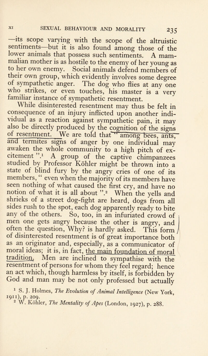 its scope varying with the scope of the altruistic sentiments but it is also found among those of the lower animals that possess such sentiments. A mam¬ malian mother is as hostile to the enemy of her young as to her own enemy. Social animals defend members of their own group, which evidently involves some degree of sympathetic anger. The dog who flies at any one who strikes, or even touches, his master is a very familiar instance of sympathetic resentment. While disinterested resentment may thus be felt in consequence of an injury inflicted upon another indi¬ vidual as a reaction against sympathetic pain, it may also be directly produced by the cognition of the signs of resentment. We are told thaf ‘l amdh^TB^s7~ahfsr ancTtermites signs of anger by one individual may awaken the whole community to a high pitch of ex¬ citement V A group of the captive chimpanzees studied by Professor Kohler might be thrown into a state of blind fury by the angry cries of one of its members, “ even when the majority of its members have seen nothing of what caused the first cry, and have no notion of what it is all about ”.2 When the yells and shrieks of a street dog-fight are heard, dogs from all sides rush to the spot, each dog apparently ready to bite any of the others. So, too, in an infuriated crowd of men one gets angry because the other is angry, and often the question, Why? is hardly asked. This form / of disinterested resentment is of great importance both as an originator and, especially, as a communicator of moral ideas; it is, in fact, the main foundation of moral tradition,. Men are inclined to sympathise with the resentment of persons for whom they feel regard; hence an act which, though harmless by itself, is forbidden by God and man may be not only professed but actually 1 S. J. Holmes, The Evolution of Animal Intelligence (New York, 1911), p. 209. 2 W. Kohler, The Mentality of Apes (London, 1927), p. 288.