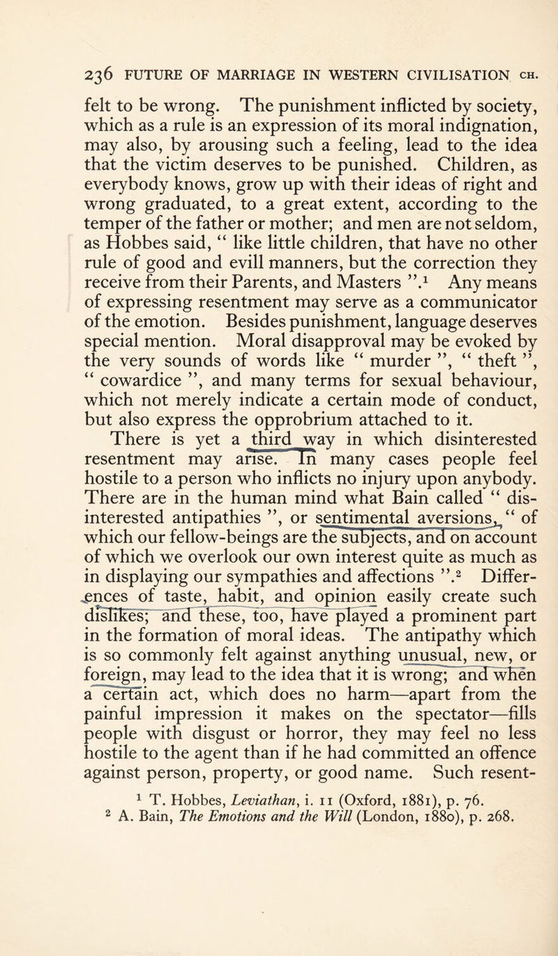 felt to be wrong. The punishment inflicted by society, which as a rule is an expression of its moral indignation, may also, by arousing such a feeling, lead to the idea that the victim deserves to be punished. Children, as everybody knows, grow up with their ideas of right and wrong graduated, to a great extent, according to the temper of the father or mother; and men are not seldom, as Hobbes said, “ like little children, that have no other rule of good and evill manners, but the correction they receive from their Parents, and Masters ’,.1 Any means of expressing resentment may serve as a communicator of the emotion. Besides punishment, language deserves special mention. Moral disapproval may be evoked by the very sounds of words like “ murder ”, “ theft ”, “ cowardice ”, and many terms for sexual behaviour, which not merely indicate a certain mode of conduct, but also express the opprobrium attached to it. There is yet a third way in which disinterested resentment may affseT Tn many cases people feel hostile to a person who inflicts no injury upon anybody. There are in the human mind what Bain called “ dis¬ interested antipathies ”, or sentimental aversions,/' of which our fellow-beings are thesubjects, an3 on account of which we overlook our own interest quite as much as in displaying our sympathies and affections ”.2 Differ¬ ences of taste, habit, and opinion easily create such dislikes; and these, too, have played a prominent part in the formation of moral ideas. The antipathy which is so commonly felt against anything unusual, new, or foreign, may lead to the idea that it is wrong; and when a certain act, which does no harm—apart from the painful impression it makes on the spectator—fills people with disgust or horror, they may feel no less hostile to the agent than if he had committed an offence against person, property, or good name. Such resent- 1 T. Hobbes, Leviathan, i. 11 (Oxford, 1881), p. 76. 2 A. Bain, The Emotions and the Will (London, 1880), p. 268.