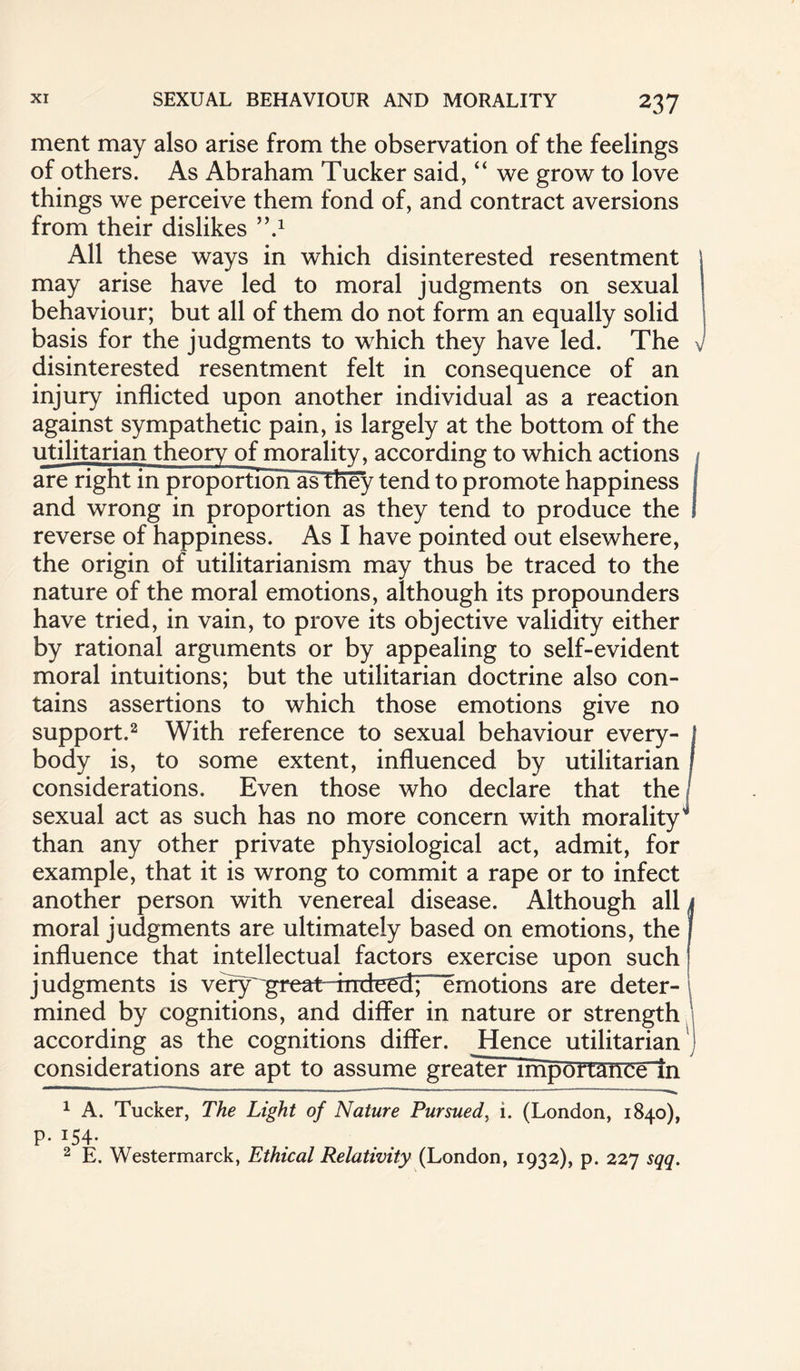 ment may also arise from the observation of the feelings of others. As Abraham Tucker said, “ we grow to love things we perceive them fond of, and contract aversions from their dislikes }\* 1 All these ways in which disinterested resentment may arise have led to moral judgments on sexual behaviour; but all of them do not form an equally solid basis for the judgments to which they have led. The v disinterested resentment felt in consequence of an injury inflicted upon another individual as a reaction against sympathetic pain, is largely at the bottom of the utilitarian theory of morality, according to which actions are right in proportiorTas they tend to promote happiness and wrong in proportion as they tend to produce the ! reverse of happiness. As I have pointed out elsewhere, the origin of utilitarianism may thus be traced to the nature of the moral emotions, although its propounders have tried, in vain, to prove its objective validity either by rational arguments or by appealing to self-evident moral intuitions; but the utilitarian doctrine also con¬ tains assertions to which those emotions give no support.2 With reference to sexual behaviour every- j body is, to some extent, influenced by utilitarian considerations. Even those who declare that the sexual act as such has no more concern with morality'* than any other private physiological act, admit, for example, that it is wrong to commit a rape or to infect another person with venereal disease. Although all ( moral judgments are ultimately based on emotions, the influence that intellectual factors exercise upon such judgments is veiy' great-Tnduud; ” emotions are deter¬ mined by cognitions, and differ in nature or strength according as the cognitions differ. Hence utilitarian considerations are apt to assume greater importance in ~ ■ - 1 ..- ■ _ ■ ■ ■ .. 1 A. Tucker, The Light of Nature Pursued, i. (London, 1840), P. 154- 2 E. Westermarck, Ethical Relativity (London, 1932), p. 227 sqq.