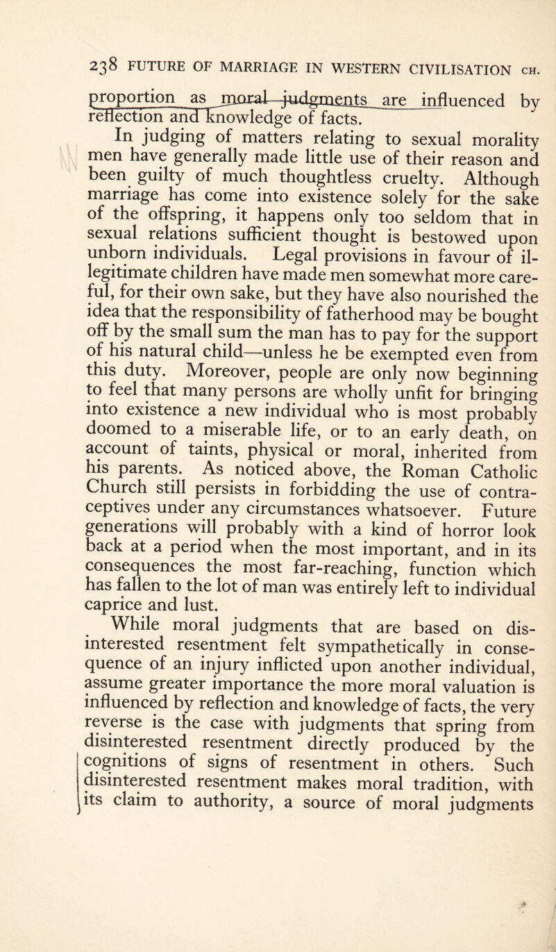 proportion as iTiQra.i ^i4i-dianents are influenced by reflection andluiowledge of facts. In judging of matters relating to sexual morality men have generally made little use of their reason and been guilty of much thoughtless cruelty. Although marriage has come into existence solely for the sake of the offspring, it happens only too seldom that in sexual relations sufficient thought is bestowed upon unborn individuals. Legal provisions in favour of il¬ legitimate children have made men somewhat more care¬ ful, for their own sake, but they have also nourished the idea that the responsibility of fatherhood may be bought off by the small sum the man has to pay for the support of his natural child—unless he be exempted even from this duty. Moreover, people are only now beginning to feel that many persons are wholly unfit for bringing into existence a new individual who is most probably doomed to a miserable life, or to an early death, on account of taints, physical or moral, inherited from his parents. As noticed above, the Roman Catholic Church still persists in forbidding the use of contra¬ ceptives under any circumstances whatsoever. Future generations will probably with a kind of horror look back at a period when the most important, and in its consequences the most far-reaching, function which has fallen to the lot of man was entirely left to individual caprice and lust. While moral judgments that are based on dis¬ interested resentment felt sympathetically in conse¬ quence of an injury inflicted upon another individual, assume greater importance the more moral valuation is influenced by reflection and knowledge of facts, the very reverse is the case with judgments that spring from disinterested resentment directly produced by the cognitions of signs of resentment in others. Such disinterested resentment makes moral tradition, with its claim to authority, a source of moral judgments