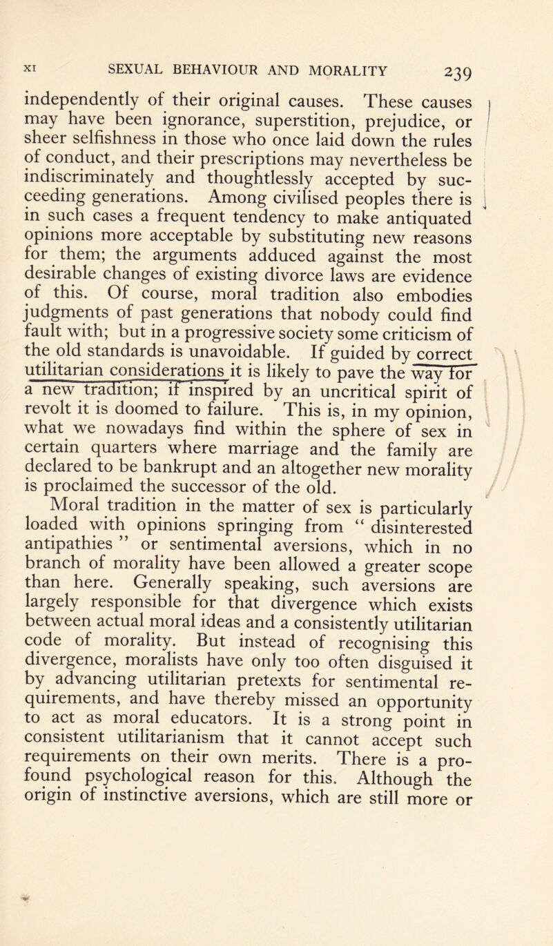 independently of their original causes. These causes may have been ignorance, superstition, prejudice, or sheer selfishness in those who once laid down the rules of conduct, and their prescriptions may nevertheless be indiscriminately and thoughtlessly accepted by suc¬ ceeding generations. Among civilised peoples there is in such cases a frequent tendency to make antiquated opinions more acceptable by substituting new reasons for them; the arguments adduced against the most desirable changes of existing divorce laws are evidence of this. Of course, moral tradition also embodies judgments of past generations that nobody could find fault with; but in a progressive society some criticism of the old standards is unavoidable. If guided by correct utilitarian considerations it is likely to pave the way tor a new tradition; it inspired by an uncritical spirit of revolt it is doomed to failure. This is, in my opinion, what we nowadays find within the sphere of sex in certain quarters where marriage and the family are declared to be bankrupt and an altogether new morality is proclaimed the successor of the old. Moral tradition in the matter of sex is particularly loaded with opinions springing from “ disinterested antipathies ” or sentimental aversions, which in no branch of morality have been allowed a greater scope than here. Generally speaking, such aversions are largely responsible for that divergence which exists between actual moral ideas and a consistently utilitarian code of morality. But instead of recognising this divergence, moralists have only too often disguised it by advancing utilitarian pretexts for sentimental re¬ quirements, and have thereby missed an opportunity to act as moral educators. It is a strong point in consistent utilitarianism that it cannot accept such requirements on their own merits. There is a pro¬ found psychological reason for this. Although the origin of instinctive aversions, which are still more or