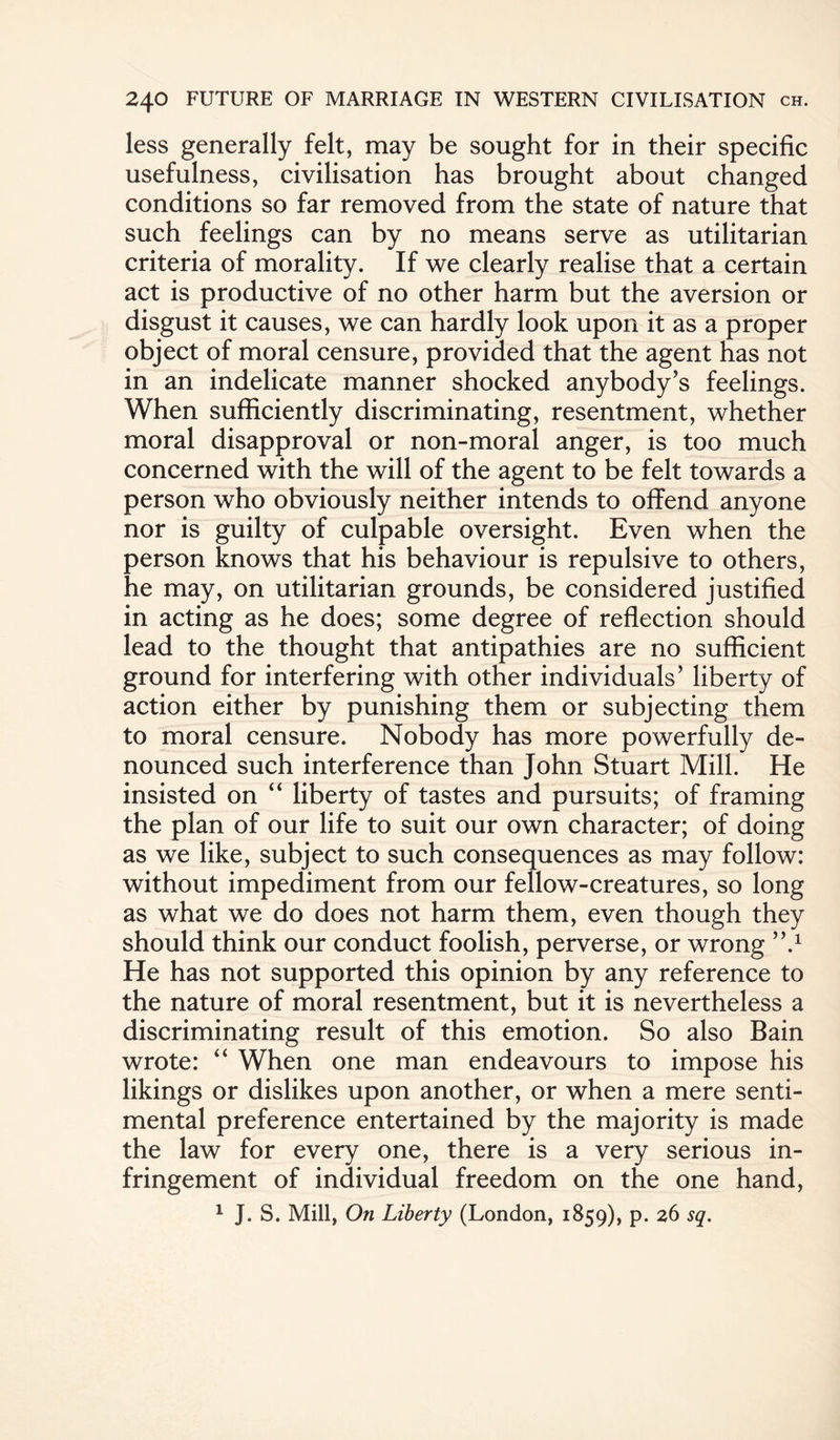 less generally felt, may be sought for in their specific usefulness, civilisation has brought about changed conditions so far removed from the state of nature that such feelings can by no means serve as utilitarian criteria of morality. If we clearly realise that a certain act is productive of no other harm but the aversion or disgust it causes, we can hardly look upon it as a proper object of moral censure, provided that the agent has not in an indelicate manner shocked anybody’s feelings. When sufficiently discriminating, resentment, whether moral disapproval or non-moral anger, is too much concerned with the will of the agent to be felt towards a person who obviously neither intends to offend anyone nor is guilty of culpable oversight. Even when the person knows that his behaviour is repulsive to others, he may, on utilitarian grounds, be considered justified in acting as he does; some degree of reflection should lead to the thought that antipathies are no sufficient ground for interfering with other individuals’ liberty of action either by punishing them or subjecting them to moral censure. Nobody has more powerfully de¬ nounced such interference than John Stuart Mill. He insisted on “ liberty of tastes and pursuits; of framing the plan of our life to suit our own character; of doing as we like, subject to such consequences as may follow: without impediment from our fellow-creatures, so long as what we do does not harm them, even though they should think our conduct foolish, perverse, or wrong ”.1 He has not supported this opinion by any reference to the nature of moral resentment, but it is nevertheless a discriminating result of this emotion. So also Bain wrote: “ When one man endeavours to impose his likings or dislikes upon another, or when a mere senti¬ mental preference entertained by the majority is made the law for every one, there is a very serious in¬ fringement of individual freedom on the one hand, 1 J. S. Mill, On Liberty (London, 1859), p. 26 sq.