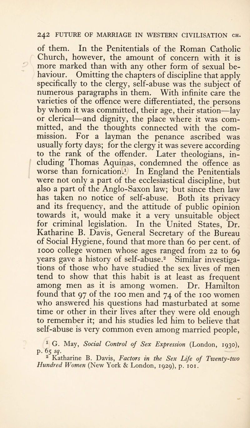 of them. In the Penitentials of the Roman Catholic Church, however, the amount of concern with it is more marked than with any other form of sexual be¬ haviour. Omitting the chapters of discipline that apply specifically to the clergy, self-abuse was the subject of numerous paragraphs in them. With infinite care the varieties of the offence were differentiated, the persons by whom it was committed, their age, their station—lay or clerical—and dignity, the place where it was com¬ mitted, and the thoughts connected with the com¬ mission. For a layman the penance ascribed was usually forty days; for the clergy it was severe according to the rank of the offender. Later theologians, in¬ cluding Thomas Aquinas, condemned the offence as worse than fornication.1 In England the Penitentials were not only a part of the ecclesiastical discipline, but also a part of the Anglo-Saxon law; but since then law has taken no notice of self-abuse. Both its privacy and its frequency, and the attitude of public opinion towards it, would make it a very unsuitable object for criminal legislation. In the United States, Dr. Katharine B. Davis, General Secretary of the Bureau of Social Hygiene, found that more than 60 per cent, of 1000 college women whose ages ranged from 22 to 69 years gave a history of self-abuse.2 Similar investiga¬ tions of those who have studied the sex lives of men tend to show that this habit is at least as frequent among men as it is among women. Dr. Hamilton found that 97 of the 100 men and 74 of the 100 women who answered his questions had masturbated at some time or other in their lives after they were old enough to remember it; and his studies led him to believe that self-abuse is very common even among married people, 1 G. May, Social Control of Sex Expression (London, 1930), p. 65 sq. 2 Katharine B. Davis, Factors in the Sex Life of Twenty-two Hundred Women (New York & London, 1929), p. 101.