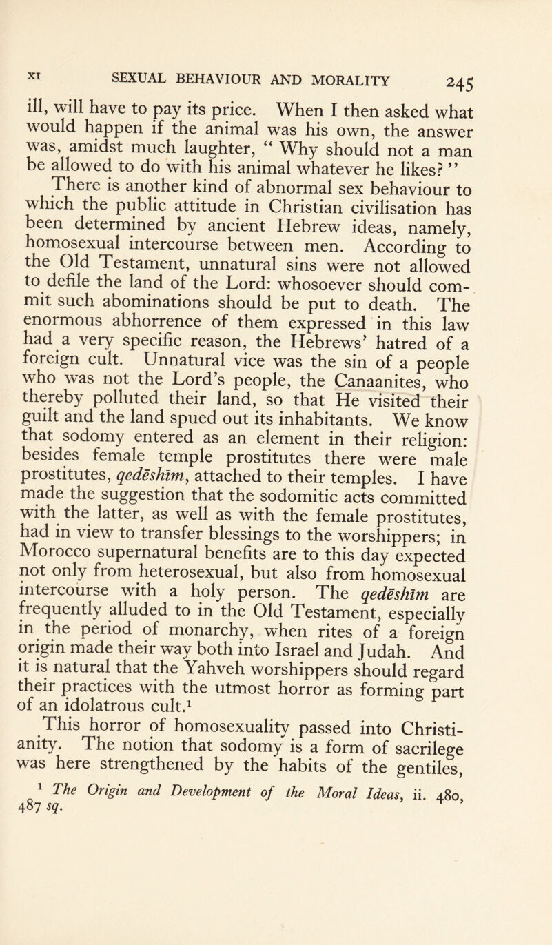 ill, will have to pay its price. When I then asked what would happen if the animal was his own, the answer was, amidst much laughter, “ Why should not a man be allowed to do with his animal whatever he likes? ” There is another kind of abnormal sex behaviour to which the public attitude in Christian civilisation has been determined by ancient Hebrew ideas, namely, homosexual intercourse between men. According to the Old Testament, unnatural sins were not allowed to defile the land of the Lord: whosoever should com¬ mit such abominations should be put to death. The enormous abhorrence of them expressed in this law had a very specific reason, the Hebrews’ hatred of a foreign cult. Unnatural vice was the sin of a people who was not the Lord’s people, the Canaanites, who thereby polluted their land, so that He visited their guilt and the land spued out its inhabitants. We know that sodomy entered as an element in their religion: besides female temple prostitutes there were male prostitutes, qedeshlm, attached to their temples. I have made the suggestion that the sodomitic acts committed with the latter, as well as with the female prostitutes, had in view to transfer blessings to the worshippers; in Morocco supernatural benefits are to this day expected not only from heterosexual, but also from homosexual intercourse with a holy person. The qedeshlm are frequently alluded to in the Old Testament, especially in the period of monarchy, when rites of a foreign origin made their way both into Israel and Judah. And it is natural that the Yahveh worshippers should regard their practices with the utmost horror as forming part of an idolatrous cult.1 This horror of homosexuality passed into Christi¬ anity. The notion that sodomy is a form of sacrilege was here strengthened by the habits of the gentiles, 1 The Origin and Development of the Moral Ideas, ii. 480 487 sq. T ’