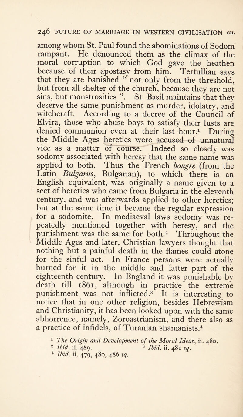 among whom St. Paul found the abominations of Sodom rampant. He denounced them as the climax of the moral corruption to which God gave the heathen because of their apostasy from him. Tertullian says that they are banished “ not only from the threshold, but from all shelter of the church, because they are not sins, but monstrosities ”. St. Basil maintains that they deserve the same punishment as murder, idolatry, and witchcraft. According to a decree of the Council of Elvira, those who abuse boys to satisfy their lusts are denied communion even at their last hour.1 During the Middle Ages heretics were accused of unnatural vice as a matter of course. Indeed so closely was sodomy associated with heresy that the same name was applied to both. Thus the French bougre (from the Latin Bulgarus, Bulgarian), to which there is an English equivalent, was originally a name given to a sect of heretics who came from Bulgaria in the eleventh century, and was afterwards applied to other heretics; but at the same time it became the regular expression for a sodomite. In mediaeval laws sodomy was re¬ peatedly mentioned together with heresy, and the punishment was the same for both.2 Throughout the Middle Ages and later, Christian lawyers thought that nothing but a painful death in the flames could atone for the sinful act. In France persons were actually burned for it in the middle and latter part of the eighteenth century. In England it was punishable by death till 1861, although in practice the extreme punishment was not inflicted.3 It is interesting to notice that in one other religion, besides Hebrewism and Christianity, it has been looked upon with the same abhorrence, namely, Zoroastrianism, and there also as a practice of infidels, of Turanian shamanists.4 1 The Origin and Development of the Moral Ideas, ii. 480. 2 Ibid. ii. 489. 3 Ibid. ii. 481 sq. 4 Ibid. ii. 479, 480, 486 sq.